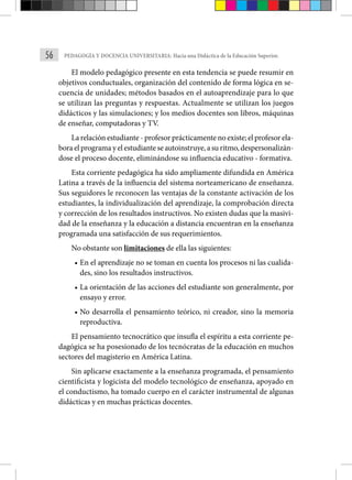 56 PEDAGOGÍA Y DOCENCIA UNIVERSITARIA: Hacia una Didáctica de la Educación Superior.
El modelo pedagógico presente en esta tendencia se puede resumir en
objetivos conductuales, organización del contenido de forma lógica en se-
cuencia de unidades; métodos basados en el autoaprendizaje para lo que
se utilizan las preguntas y respuestas. Actualmente se utilizan los juegos
didácticos y las simulaciones; y los medios docentes son libros, máquinas
de enseñar, computadoras y TV.
La relación estudiante - profesor prácticamente no existe; el profesor ela-
bora el programa y el estudiante se autoinstruye, a su ritmo, despersonalizán-
dose el proceso docente, eliminándose su influencia educativo - formativa.
Esta corriente pedagógica ha sido ampliamente difundida en América
Latina a través de la influencia del sistema norteamericano de enseñanza.
Sus seguidores le reconocen las ventajas de la constante activación de los
estudiantes, la individualización del aprendizaje, la comprobación directa
y corrección de los resultados instructivos. No existen dudas que la masivi-
dad de la enseñanza y la educación a distancia encuentran en la enseñanza
programada una satisfacción de sus requerimientos.
No obstante son limitaciones de ella las siguientes:
• En el aprendizaje no se toman en cuenta los procesos ni las cualida-
des, sino los resultados instructivos.
• La orientación de las acciones del estudiante son generalmente, por
ensayo y error.
• No desarrolla el pensamiento teórico, ni creador, sino la memoria
reproductiva.
El pensamiento tecnocrático que insufla el espíritu a esta corriente pe-
dagógica se ha posesionado de los tecnócratas de la educación en muchos
sectores del magisterio en América Latina.
Sin aplicarse exactamente a la enseñanza programada, el pensamiento
cientificista y logicista del modelo tecnológico de enseñanza, apoyado en
el conductismo, ha tomado cuerpo en el carácter instrumental de algunas
didácticas y en muchas prácticas docentes.
 