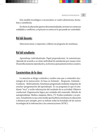 57
MODELOS PEDAGÓGICOS
Este modelo tecnológico o tecnocrático se vuelve ahistoricista, forma-
lista y cientificista.
Enefecto,laeducaciónaparecedescontextualizada,sintenerencuentasus
realidades y conflictos, y el proceso se centra en lo que puede ser controlado.
Rol del docente:
Selecciona tareas y respuestas y elabora un programa de enseñanza.
Rol del estudiante:
Aprendizaje individualizado. Papel preponderante. Se autoinstruye.
Aprende de acuerdo a su ritmo individual de asimilación por ensayo error.
Desarrolla memoria reproductiva, no favorece pensamiento teórico creativo.
Características de la clase:
La atención se dirige a métodos y medios mas que a contenidos (tec-
nología de la instrucción). Se basa en Estímulo - Respuesta. Estímulo -
Conducta - Reforzamiento. Enseñanza programada mediante máquinas de
enseñar (programación del aprendizaje). Es un programa lo que el estu-
diante “toca” y recibe información del resultado de su actividad. Objetivo
conductual. Organización lógica por unidades del contenido. Método de
autoaprendizaje. Medios: máquina, libros, TV. Evalúa resultados y no pro-
ceso. Actualmente se usa como medio que facilita la enseñanza en educación
a distancia por ejemplo, pero se utilizan todas las bondades de las nuevas
tecnologías de la información y las comunicaciones (NTIC).
 