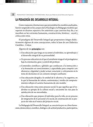58 PEDAGOGÍA Y DOCENCIA UNIVERSITARIA: Hacia una Didáctica de la Educación Superior.
LA PEDAGOGÍA DEL DESARROLLO INTEGRAL:
Como respuesta a limitaciones que presentaban los modelos analizados,
fueron surgiendo en los campos de la Psicología y la Pedagogía modelos que
superan en diversos aspectos a los anteriores y que conviven hoy día, y se
inscriben en las corrientes humanista, constructivista, histórico - social y
critica entre otras.
El paradigma del Desarrollo Integral que proponemos integra dialéc-
ticamente algunas de estas concepciones, sobre la base de una Didáctica
Científico - Critica.
Algunos de sus principios son:
• Una educación que tenga en su centro al individuo, su aprendizaje y
el desarrollo integral de su personalidad.
• Un proceso educativo en el que el estudiante tenga el rol protagónico
bajo la orientación, guía y control del profesor.
• Contenidos científicos y globales que conduzcan a la instrucción y
a la formación en conocimientos y capacidades para competir con
eficiencia y dignidad y poder actuar consciente y críticamente en la
toma de decisiones en un contexto siempre cambiante.
• Una educación dirigida a la unidad de lo afectivo y lo cognitivo, en
la que la formación de valores, sentimientos y modos de comporta-
mientos reflejen el carácter humanista de este modelo.
• Una educación vista como proceso social, lo que significa que el in-
dividuo se apropie de la cultura social y encuentre las vías para la
satisfacción de sus necesidades.
• Una educación que prepare al individuo para la vida, en un proceso
de integración de lo personal y lo social, de construcción de su pro-
yecto de vida en el marco del proyecto social.
La Pedagogía del Desarrollo Integral, se caracteriza por un clima huma-
nista, democrático, científico, dialógico, de actitud productiva, participativa,
 