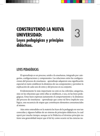 LEYES PEDAGÓGICAS:
El aprendizaje es un proceso, unido a la enseñanza, integrado por cate-
gorías, configuraciones y componentes. Las relaciones entre las configura-
ciones del proceso de enseñanza - aprendizaje adquieren una significación
especial en tanto establecen la dinámica de sus componentes y permiten la
explicación de cada uno de estos y del proceso en su conjunto.
Evidentemente lo más importante no está en las referidas categorías,
sino en las relaciones que entre ellas se establecen, o sea, en las leyes peda-
gógicas. Estas leyes expresan justamente el comportamiento y la dinámica
del proceso de enseñanza - aprendizaje que como tal lleva implícito una
lógica, una secuencia de etapas que constituyen elementos consustanciales
al mismo.
Aún entre entendidos en la materia las leyes de la pedagogía no son tan
conocidas y algunos hablan de un sistema de principios didácticos, lo cual
operó por mucho tiempo; aunque en la Didáctica el término principio no
tiene una generalidad mayor que el de ley como ocurre en las ciencias na-
CONSTRUYENDO LA NUEVA
UNIVERSIDAD:
Leyes pedagógicas y principios
didácticos.
3
 