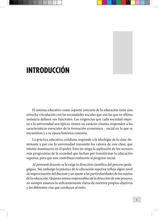 1
INTRODUCCIÓN
El sistema educativo como soporte concreto de la educación tiene una
estrecha vinculación con las necesidades sociales que son las que en última
instancia definen sus funciones. Las exigencias que cada sociedad impo-
ne a la universidad son típicas, tienen un carácter clasista, responden a las
características esenciales de la forma­
ción económico - social en la que se
encuentran y a su época histó­
rica concreta.
La práctica educativa cotidiana responde a la ideología de la clase do-
minante y por eso la universidad transmite los valores de esta clase, que
intenta mantenerse en el poder. Esto no niega la aspiración de los sectores
más progresistas de la sociedad que luchan por transformar la educación
superior, para que esta contribuya realmente al progreso social.
Al personal docente se le exige la dirección científica del proceso peda-
gógico. Sin embargo la práctica de la educación superior refleja algún nivel
de improvisación del docente y un ajuste a las particularidades de los sujetos
de la educación. Quienes somos responsables de la dirección de este proceso,
no siempre estamos lo suficientemente claros de nuestros propios objetivos
y las diferentes vías que conducen al éxito.
 