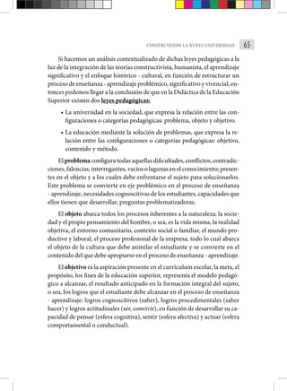 65
CONSTRUYENDO LA NUEVA UNIVERSIDAD
Si hacemos un análisis contextualizado de dichas leyes pedagógicas a la
luz de la integración de las teorías constructivista, humanista, el aprendizaje
significativo y el enfoque histórico - cultural, en función de estructurar un
proceso de enseñanza - aprendizaje problémico, significativo y vivencial, en-
tonces podemos llegar a la conclusión de que en la Didáctica de la Educación
Superior existen dos leyes pedagógicas:
• La universidad en la sociedad, que expresa la relación entre las con-
figuraciones o categorías pedagógicas: problema, objeto y objetivo.
• La educación mediante la solución de problemas, que expresa la re-
lación entre las configuraciones o categorías pedagógicas: objetivo,
contenido y método.
El problema configura todas aquellas dificultades, conflictos, contradic-
ciones, falencias, interrogantes, vacíos o lagunas en el conocimiento; presen-
tes en el objeto y a los cuales debe enfrentarse el sujeto para solucionarlos.
Este problema se convierte en eje problémico en el proceso de enseñanza
- aprendizaje, necesidades cognoscitivas de los estudiantes, capacidades que
ellos tienen que desarrollar, preguntas problematizadoras.
El objeto abarca todos los procesos inherentes a la naturaleza, la socie-
dad y el propio pensamiento del hombre, o sea, es la vida misma, la realidad
objetiva, el entorno comunitario, contexto social o familiar, el mundo pro-
ductivo y laboral, el proceso profesional de la empresa, todo lo cual abarca
el objeto de la cultura que debe asimilar el estudiante y se convierte en el
contenido del que debe apropiarse en el proceso de enseñanza - aprendizaje.
El objetivo es la aspiración presente en el currículum escolar, la meta, el
propósito, los fines de la educación superior, representa el modelo pedagó-
gico a alcanzar, el resultado anticipado en la formación integral del sujeto,
o sea, los logros que el estudiante debe alcanzar en el proceso de enseñanza
- aprendizaje: logros cognoscitivos (saber), logros procedimentales (saber
hacer) y logros actitudinales (ser, convivir), en función de desarrollar su ca-
pacidad de pensar (esfera cognitiva), sentir (esfera afectiva) y actuar (esfera
comportamental o conductual).
 