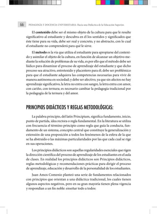 66 PEDAGOGÍA Y DOCENCIA UNIVERSITARIA: Hacia una Didáctica de la Educación Superior.
El contenido debe ser el mismo objeto de la cultura para que le resulte
significativo al estudiante y descubra en él los sentidos y significados que
éste tiene para su vida, debe ser real y concreto, y no abstracto, con lo cual
el estudiante no comprenderá para qué le sirve.
El método es la vía que utiliza el estudiante para apropiarse del conteni-
do y asimilar el objeto de la cultura, en función de alcanzar un objetivo me-
diante la solución de problemas de su vida, es por ello que el método debe ser
lúdico para dinamizar el proceso de aprendizaje del estudiante y que dicho
proceso sea atractivo, entretenido y placentero para él; debe ser problémico
para que el estudiante adquiera las competencias necesarias para vivir de
manera autónoma en sociedad; y debe ser afectivo, ya que sin afectos no hay
aprendizaje significativo, la letra no entra con sangre, la letra entra con amor,
con cariño, con ternura; es necesario cambiar la pedagogía tradicional por
la pedagogía de la ternura y del amor.
PRINCIPIOS DIDÁCTICOS Y REGLAS METODOLÓGICAS:
La palabra principio, del latín Principium, significa fundamento, inicio,
punto de partida, idea rectora o regla fundamental. En la literatura se utiliza
con frecuencia el término principio como regla que guía la conducta, fun-
damento de un sistema, concepto central que constituye la generalización y
extensión de una proposición a todos los fenómenos de la esfera de la que
se ha abstraído o las máximas particularidades por las que cada cual se rige
en sus operaciones.
Los principios didácticos son aquellas regularidades esenciales que rigen
la dirección científica del proceso de aprendizaje de los estudiantes en el aula
de clases. En realidad los principios didácticos son Principios didácticos,
reglas metodológicas y recomendaciones prácticas para dirigir el proceso
de aprendizaje, educación y desarrollo de la personalidad de los estudiantes.
Juan Amos Comenio planteó una serie de fundamentos relacionados
con principios que orientan a una didáctica tradicional, los cuales tienen
algunos aspectos negativos, pero en su gran mayoría tienen plena vigencia
y respondían a un fin noble: enseñar todo a todos:
 