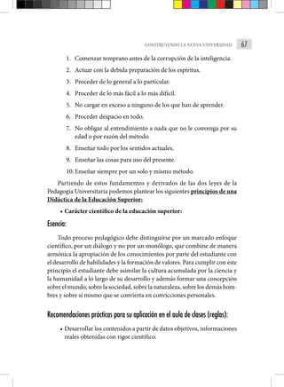 67
CONSTRUYENDO LA NUEVA UNIVERSIDAD
1. Comenzar temprano antes de la corrupción de la inteligencia.
2. Actuar con la debida preparación de los espíritus.
3. Proceder de lo general a lo particular.
4. Proceder de lo más fácil a lo más difícil.
5. No cargar en exceso a ninguno de los que han de aprender.
6. Proceder despacio en todo.
7. No obligar al entendimiento a nada que no le convenga por su
edad o por razón del método.
8. Enseñar todo por los sentidos actuales.
9. Enseñar las cosas para uso del presente.
10. Enseñar siempre por un solo y mismo método.
Partiendo de estos fundamentos y derivados de las dos leyes de la
Pedagogía Universitaria podemos plantear los siguientes principios de una
Didáctica de la Educación Superior:
• Carácter científico de la educación superior:
Esencia:
Todo proceso pedagógico debe distinguirse por un marcado enfoque
científico, por un diálogo y no por un monólogo, que combine de manera
armónica la apropiación de los conocimientos por parte del estudiante con
el desarrollo de habilidades y la formación de valores. Para cumplir con este
principio el estudiante debe asimilar la cultura acumulada por la ciencia y
la humanidad a lo largo de su desarrollo y además formar una concepción
sobre el mundo, sobre la sociedad, sobre la naturaleza, sobre los demás hom-
bres y sobre sí mismo que se convierta en convicciones personales.
Recomendaciones prácticas para su aplicación en el aula de clases (reglas):
• Desarrollar los contenidos a partir de datos objetivos, informaciones
reales obtenidas con rigor científico.
 