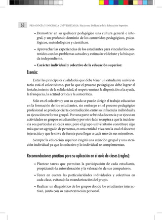 68 PEDAGOGÍA Y DOCENCIA UNIVERSITARIA: Hacia una Didáctica de la Educación Superior.
• Demostrar en su quehacer pedagógico una cultura general e inte-
gral, y un profundo dominio de los contenidos pedagógicos, psico-
lógicos, metodológicos y científicos.
• Aprovechar las experiencias de los estudiantes para vincular los con-
tenidos con los problemas actuales y estimular el debate y la búsque-
da independiente.
• Carácter individual y colectivo de la educación superior:
Esencia:
Entre las principales cualidades que debe tener un estudiante universi-
tario está el colectivismo, por lo que el proceso pedagógico debe lograr el
fortalecimiento de la solidaridad, el respeto mutuo, la disposición a la ayuda,
la franqueza, la actitud crítica y la autocrítica.
Solo en el colectivo y con su ayuda se puede dirigir el trabajo educativo
en la formación de los estudiantes, sin embargo en el proceso pedagógico
profesional se produce cierta contradicción entre su influencia individual y
su ejecución en forma grupal. Por una parte se brinda docencia y se ejecutan
actividades en grupos estudiantiles y por otro lado se aspira a que la inciden-
cia sea particular en cada uno; pero el grupo universitario constituye algo
más que un agregado de personas, es una entidad viva con la cual el docente
interactúa y que le sirve de fuente para llegar a cada uno de sus miembros.
Siempre la educación superior exigirá una atención grupal y una aten-
ción individual ya que lo colectivo y lo individual se complementan.
Recomendaciones prácticas para su aplicación en el aula de clases (reglas):
• Plantear tareas que permitan la participación de cada estudiante,
propiciando la autovaloración y la valoración de sus compañeros.
• Tener en cuenta las particularidades individuales y colectivas en
cada clase, evitando la estandarización del grupo.
• Realizar un diagnóstico de los grupos donde los estudiantes interac-
túan, junto con su caracterización personal.
 