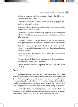69
CONSTRUYENDO LA NUEVA UNIVERSIDAD
• Implicar al grupo en cualquier estrategia educativa dirigida a resol-
ver problemas individuales.
• Detectar los estudiantes aislados y rechazados en el grupo para inte-
grarlos lo más rápido posible.
• Utilizar los líderes espontáneos en función del cumplimiento de las
actividades de carácter grupal.
• Concienciar a todos los miembros del grupo del valor social de éste
y de sus posibilidades reales de actuar unidos en la consecución de
diferentes metas.
• Ofrecer oportunidades a los estudiantes de pensar, plantear dudas, cri-
terios, preocupaciones, inquietudes, y respetarlos en su participación.
• Propiciar el trabajo independiente donde el estudiante asuma de-
cisiones y responsabilidades ante los hechos, favoreciendo la plena
confianza en ellos.
• Favorecer un clima de aceptación sobre la base de la comprensión
empática y la autoridad.
• Emplear técnicas de dinámica de grupo donde se determinen las res-
ponsabilidades individuales y colectivas.
• Vinculación de la educación superior con la vida y el estudio con
el trabajo:
Esencia:
El hombre crece con el trabajo que sale de sus manos. Esta frase de José
Martínosindicaqueelconocimientonosolodebeexplicarelmundosinoque
debe señalar las vías para su transformación y es preciso hacer cada día más
la vinculación de los contenidos con su aplicación en la práctica donde los
estudiantes se enfrenten a problemas nuevos que los obliguen a pensar y crear
soluciones prácticas utilizando los conocimientos aportados por las ciencias.
Los contenidos del proceso pedagógico no pueden verse constreñidos a
los marcos de las propias áreas y programas de estudio porque se convierten
en aspectos abstractos, muy teóricos y desarticulados con la vida.
 