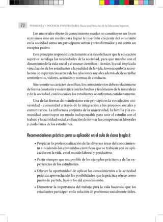 70 PEDAGOGÍA Y DOCENCIA UNIVERSITARIA: Hacia una Didáctica de la Educación Superior.
Los materiales objeto de conocimiento escolar no constituyen un fin en
sí mismos sino un medio para lograr la inserción creciente del estudiante
en la sociedad como un participante activo y transformador y no como un
receptor pasivo.
Este principio responde directamente a la idea de hacer que la educación
superior satisfaga las necesidades de la sociedad, para que marche con el
dinamismo de la vida social y el avance científico - técnico, lo cual implica la
vinculación de los estudiantes a la realidad de la vida, favoreciendo la asimi-
lación de experiencias acerca de las relaciones sociales además de desarrollar
sentimientos, valores, actitudes y normas de conducta.
Sin resentir su carácter científico, los conocimientos deben relacionarse
de forma constante y sistemática con los hechos y fenómenos de la naturaleza
y de la sociedad, con los cuales los estudiantes se enfrentan cotidianamente.
Una de las formas de manifestarse este principio es la vinculación uni-
versidad - comunidad a través de la integración a los procesos sociales y
comunitarios. La influencia conjunta de la universidad, la familia y la co-
munidad constituyen un modo indispensable para unir el estudio con el
trabajo y la actividad social, en función de formar las competencias laborales
y ciudadanas de los estudiantes.
Recomendaciones prácticas para su aplicación en el aula de clases (reglas):
• Propiciar la profesionalización de las diversas áreas del conocimien-
to vinculando los contenidos científicos que se trabajan con su apli-
cación en la vida, en el mundo laboral y productivo.
• Partir siempre que sea posible de los ejemplos prácticos y de las ex-
periencias de los estudiantes.
• Ofrecer la oportunidad de aplicar los conocimientos a la actividad
práctica aprovechando las posibilidades que la práctica ofrece como
punto de partida, base y fin del conocimiento.
• Demostrar la importancia del trabajo para la vida haciendo que los
estudiantes participen en la solución de problemas socialmente útiles.
 