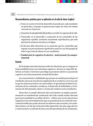 72 PEDAGOGÍA Y DOCENCIA UNIVERSITARIA: Hacia una Didáctica de la Educación Superior.
Recomendaciones prácticas para su aplicación en el aula de clases (reglas):
• Tener en cuenta el nivel de desarrollo alcanzado por cada estudiante
en particular y el grupo en general para lograr un ritmo de trabajo
creciente en el proceso.
• Garantizar la ejemplaridad del profesor en todos los aspectos de la vida.
• Trascender en el desarrollo y evaluación de los contenidos de las
asignaturas aquellas cuestiones meramente reproductivas que solo
ejercitan la memoria mecánica y la lógica.
• El docente debe demostrar en su actuación que los contenidos que
imparte son personalmente significativos para él y ser fiel ejemplo de
todo lo que trata de educar en sus estudiantes.
• Unidad entre lo cognitivo, lo afectivo - motivacional y lo compor-
tamental:
Esencia:
Por la propia naturaleza humana todos los elementos que se integran en
la personalidad tienen una naturaleza cognitiva y afectiva, es imposible de-
limitar un hecho o fenómeno psicológico puramente afectivo o puramente
cognitivo en el funcionamiento normal del hombre.
Los conocimientos y habilidades que posean un sentido personal para el
estudiante, provocan una efectiva regulación de su conducta y viceversa, por
lo que los motivos proclives a la universidad y al aprendizaje facilitan la asi-
milación de los contenidos científicos, el desarrollo de habilidades y la for-
mación de determinados valores y normas de conducta en los estudiantes.
Ahora bien, la simple obtención del conocimiento no implica automá-
ticamente su manifestación conductual, sino solo cuando resulta relevante
para la personalidad en su reflejo afectivo - volitivo, por eso las operaciones
cognitivas en la universidad tienen que ser portadoras de un contenido emo-
cional favorable para poder alcanzar los objetivos educacionales y los están-
dares básicos, de ahí que el docente deba imprimirle una alta carga afectiva
y motivacional a su método de dirección del aprendizaje de los estudiantes.
 