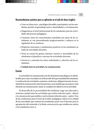 73
CONSTRUYENDO LA NUEVA UNIVERSIDAD
Recomendaciones prácticas para su aplicación en el aula de clases (reglas):
• Crear un clima socio - psicológico favorable y participativo con los estu-
diantes, proclive al aprendizaje activo y desarrollador, y a la interacción.
• Diagnosticar el nivel motivacional de los estudiantes para las activi-
dades del proceso pedagógico.
• Constatar cómo los conocimientos asimilados por parte de los es-
tudiantes se van personalizando progresivamente e influyen en la
regulación de su conducta.
• Despertar emociones y sentimientos positivos en los estudiantes en
todas las actividades docentes.
• Tener en cuenta los gustos, intereses, motivos y necesidades de los
estudiantes al planificar y ejecutar las actividades docentes.
• Favorecer y estimular los éxitos individuales y colectivos de los es-
tudiantes.
• Unidad entre la actividad y la comunicación:
Esencia:
Laactividadylacomunicaciónsondosfenómenospsicológicosnoidenti-
ficablesperomuyvinculadoseneldesarrollodelapersonalidaddelestudiante.
Larealizacióndeactividadesconjuntascondiciona,obligatoriamente,lanece-
sidaddelacomunicaciónentrelaspersonas,enlamedidaqueseamayorymás
eficiente esa comunicación, mejor se cumplen los objetivos de la actividad.
El desarrollo de la personalidad del estudiante exige una adecuada y
armónica unidad entre las actividades que realiza (relación sujeto - objeto)
y la comunicación que establece con los demás (relación sujeto - sujeto). Una
de las condiciones para el éxito de la labor pedagógica radica en la calidad
de las actividades que realizan los estudiantes junto con el docente para la
apropiación del contenido y la fluida comunicación que establezcan ambos
y los estudiantes entre sí.
 