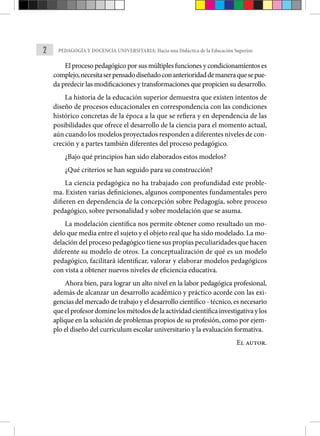 2 PEDAGOGÍA Y DOCENCIA UNIVERSITARIA: Hacia una Didáctica de la Educación Superior.
El proceso pedagógico por sus múltiples funciones y condicionamientos es
complejo,necesitaserpensadodiseñadoconanterioridaddemaneraquesepue-
da predecir las modificaciones y transformaciones que propicien su desarrollo.
La historia de la educación superior demuestra que existen intentos de
diseño de procesos educacionales en correspondencia con las condiciones
histórico concretas de la época a la que se refiera y en dependencia de las
posibilidades que ofrece el desarrollo de la ciencia para el momento actual,
aún cuando los modelos proyectados responden a diferentes niveles de con-
creción y a partes también diferentes del proceso pedagógico.
¿Bajo qué principios han sido elaborados estos modelos?
¿Qué criterios se han seguido para su construcción?
La ciencia pedagógica no ha trabajado con profundidad este proble-
ma. Existen varias definiciones, algunos componentes fundamentales pero
difieren en dependencia de la concepción sobre Pedagogía, sobre proceso
pedagógico, sobre personalidad y sobre modelación que se asuma.
La modelación científica nos permite obtener como resultado un mo-
delo que media entre el sujeto y el objeto real que ha sido modelado. La mo-
delación del proceso pedagógico tiene sus propias peculiaridades que hacen
diferente su modelo de otros. La conceptualización de qué es un modelo
pedagógico, facilitará identificar, valorar y elaborar modelos pedagógicos
con vista a obtener nuevos niveles de eficiencia educativa.
Ahora bien, para lograr un alto nivel en la labor pedagógica profesional,
además de alcanzar un desarrollo académico y práctico acorde con las exi-
gencias del mercado de trabajo y el desarrollo científico - técnico, es necesario
queelprofesordominelosmétodosdelaactividadcientíficainvestigativaylos
aplique en la solución de problemas propios de su profesión, como por ejem-
plo el diseño del curriculum escolar universitario y la evaluación formativa.
El autor.
 