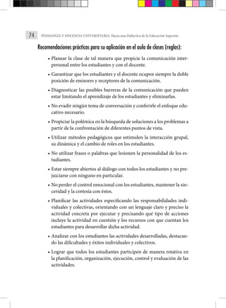 74 PEDAGOGÍA Y DOCENCIA UNIVERSITARIA: Hacia una Didáctica de la Educación Superior.
Recomendaciones prácticas para su aplicación en el aula de clases (reglas):
• Planear la clase de tal manera que propicie la comunicación inter-
personal entre los estudiantes y con el docente.
• Garantizar que los estudiantes y el docente ocupen siempre la doble
posición de emisores y receptores de la comunicación.
• Diagnosticar las posibles barreras de la comunicación que pueden
estar limitando el aprendizaje de los estudiantes y eliminarlas.
• No evadir ningún tema de conversación y conferirle el enfoque edu-
cativo necesario.
• Propiciar la polémica en la búsqueda de soluciones a los problemas a
partir de la confrontación de diferentes puntos de vista.
• Utilizar métodos pedagógicos que estimulen la interacción grupal,
su dinámica y el cambio de roles en los estudiantes.
• No utilizar frases o palabras que lesionen la personalidad de los es-
tudiantes.
• Estar siempre abiertos al diálogo con todos los estudiantes y no pre-
juiciarse con ninguno en particular.
• No perder el control emocional con los estudiantes, mantener la sin-
ceridad y la cortesía con éstos.
• Planificar las actividades especificando las responsabilidades indi-
viduales y colectivas, orientando con un lenguaje claro y preciso la
actividad concreta por ejecutar y precisando qué tipo de acciones
incluye la actividad en cuestión y los recursos con que cuentan los
estudiantes para desarrollar dicha actividad.
• Analizar con los estudiantes las actividades desarrolladas, destacan-
do las dificultades y éxitos individuales y colectivos.
• Lograr que todos los estudiantes participen de manera rotativa en
la planificación, organización, ejecución, control y evaluación de las
actividades.
 