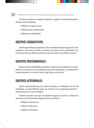 78 PEDAGOGÍA Y DOCENCIA UNIVERSITARIA: Hacia una Didáctica de la Educación Superior.
De ahí que existan, tres tipos de objetivos, según el contenido del apren-
dizaje de los estudiantes:
• Objetivos cognoscitivos.
• Objetivos procedimentales.
• Objetivos actitudinales.
OBJETIVOS COGNOSCITIVOS:
Son los aprendizajes esperados en los estudiantes desde el punto de vista
cognitivo, representa el saber a alcanzar por parte de los estudiantes, los
conocimientos que deben asimilar, su pensar, todo lo que deben conocer.
OBJETIVOS PROCEDIMENTALES:
Representa las habilidades que deben alcanzar los estudiantes, lo mani-
pulativo, lo práctico, la actividad ejecutora del estudiante, lo conductual o
comportamental, su actuar, todo lo que deben saber hacer.
OBJETIVOS ACTITUDINALES:
Están representados por los valores morales y ciudadanos, el ser del
estudiante, su capacidad de sentir, de convivir, es el componente afectivo -
motivacional de su personalidad.
También existen tres tipos de objetivos según su alcance e influencia
educativa en la formación integral de los estudiantes:
• Objetivo Instructivo.
• Objetivo Educativo.
• Objetivo Formativo.
 