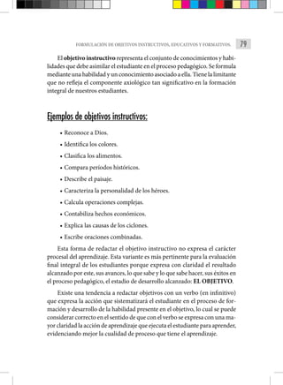 79
FORMULACIÓN DE OBJETIVOS INSTRUCTIVOS, EDUCATIVOS Y FORMATIVOS.
El objetivo instructivo representa el conjunto de conocimientos y habi-
lidades que debe asimilar el estudiante en el proceso pedagógico. Se formula
mediante una habilidad y un conocimiento asociado a ella. Tiene la limitante
que no refleja el componente axiológico tan significativo en la formación
integral de nuestros estudiantes.
Ejemplos de objetivos instructivos:
• Reconoce a Dios.
• Identifica los colores.
• Clasifica los alimentos.
• Compara períodos históricos.
• Describe el paisaje.
• Caracteriza la personalidad de los héroes.
• Calcula operaciones complejas.
• Contabiliza hechos económicos.
• Explica las causas de los ciclones.
• Escribe oraciones combinadas.
Esta forma de redactar el objetivo instructivo no expresa el carácter
procesal del aprendizaje. Esta variante es más pertinente para la evaluación
final integral de los estudiantes porque expresa con claridad el resultado
alcanzado por este, sus avances, lo que sabe y lo que sabe hacer, sus éxitos en
el proceso pedagógico, el estadio de desarrollo alcanzado: EL OBJETIVO.
Existe una tendencia a redactar objetivos con un verbo (en infinitivo)
que expresa la acción que sistematizará el estudiante en el proceso de for-
mación y desarrollo de la habilidad presente en el objetivo, lo cual se puede
considerar correcto en el sentido de que con el verbo se expresa con una ma-
yor claridad la acción de aprendizaje que ejecuta el estudiante para aprender,
evidenciando mejor la cualidad de proceso que tiene el aprendizaje.
 
