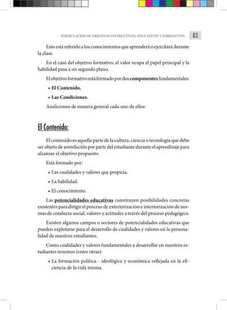 83
FORMULACIÓN DE OBJETIVOS INSTRUCTIVOS, EDUCATIVOS Y FORMATIVOS.
Esto está referido a los conocimientos que aprenderá o ejercitará durante
la clase.
En el caso del objetivo formativo, el valor ocupa el papel principal y la
habilidad pasa a un segundo plano.
Elobjetivoformativoestáformadopordoscomponentesfundamentales:
• El Contenido.
• Las Condiciones.
Analicemos de manera general cada uno de ellos:
El Contenido:
El contenido es aquella parte de la cultura, ciencia o tecnología que debe
ser objeto de asimilación por parte del estudiante durante el aprendizaje para
alcanzar el objetivo propuesto.
Está formado por:
• Las cualidades y valores que propicia.
• La habilidad.
• El conocimiento.
Las potencialidades educativas constituyen posibilidades concretas
existentes para dirigir el proceso de exteriorización e interiorización de nor-
mas de conducta social, valores y actitudes a través del proceso pedagógico.
Existen algunos campos o sectores de potencialidades educativas que
pueden explotarse para el desarrollo de cualidades y valores en la persona-
lidad de nuestros estudiantes.
Como cualidades y valores fundamentales a desarrollar en nuestros es-
tudiantes tenemos (entre otras):
• La formación política - ideológica y económica reflejada en la efi-
ciencia de la vida misma.
 