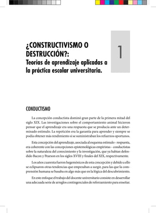 CONDUCTISMO
La concepción conductista dominó gran parte de la primera mitad del
siglo XIX. Las investigaciones sobre el comportamiento animal hicieron
pensar que el aprendizaje era una respuesta que se producía ante un deter-
minado estímulo. La repetición era la garantía para aprender y siempre se
podía obtener más rendimiento si se suministraban los refuerzos oportunos.
Estaconcepcióndelaprendizaje,asociadaalesquemaestímulo-respuesta,
era coherente con las concepciones epistemológicas empiristas - conductistas
sobre la naturaleza del conocimiento y la investigación, que ya habían defen-
dido Bacon y Pearson en los siglos XVIII y finales del XIX, respectivamente.
Losañoscuarentafueronhegemónicosdeestaconcepciónydebidoaello
se eclipsaron otras tendencias que empezaban a surgir, para las que la com-
prensión humana se basaba en algo más que en la lógica del descubrimiento.
Enesteenfoqueeltrabajodeldocenteuniversitarioconsisteendesarrollar
unaadecuadaseriedearregloscontingencialesdereforzamientoparaenseñar.
¿CONSTRUCTIVISMO O
DESTRUCCIÓN?:
Teorías de aprendizaje aplicadas a
la práctica escolar universitaria.
1
 