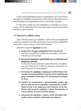 89
FORMULACIÓN DE OBJETIVOS INSTRUCTIVOS, EDUCATIVOS Y FORMATIVOS.
Seseleccionalahabilidadprincipalencorrespondenciaconelconocimiento
principal y las habilidades (acciones) que se deben formar y desarrollar para su
desarrollo pleno en correspondencia con los conocimientos específicos.
Es importante señalar que estas habilidades se despliegan en mayor o
menor nivel de complejidad. Este estará dado según el nivel de profundidad
del objetivo que se formula.
2.3) Determinar las cualidades y valores:
Aquí el docente precisa qué cualidades y valores de la personalidad del
estudiante se pueden desarrollar a partir de los conocimientos y habilidades
declarados en el paso anterior. ¿Cómo determinarlas?
Aplicando el siguiente algoritmo de pasos:
a) Diagnosticar al grupo estudiantil al inicio del semestre:
Para ello recomendamos la aplicación de métodos y técnicas es-
tablecidos por la Psicología.
b) Precisar las principales regularidades que se evidencien en el
diagnóstico aplicado.
En este paso se precisan las principales deficiencias o insuficien-
cias que evidencian los estudiantes del grupo estudiantil en el
orden formativo de la personalidad.
c) Determinar las cualidades y valores que se deben formar y de-
sarrollar en la personalidad de cada uno de los estudiantes del
grupo estudiantil. Declararlas en la documentación del plan
de clases.
d) Analizar las características y particularidades propias que
ofrecen cada uno de los contenidos (conocimientos y habili-
dades) a tratar en las asignaturas, para fomentar en los estu-
diantes cada una de las cualidades y valores determinadas en
el paso anterior. Precisar el nivel de relación.
e) Seleccionar las cualidades y valores a partir del análisis efec-
tuado en el paso anterior y declararlas en el objetivo.
 