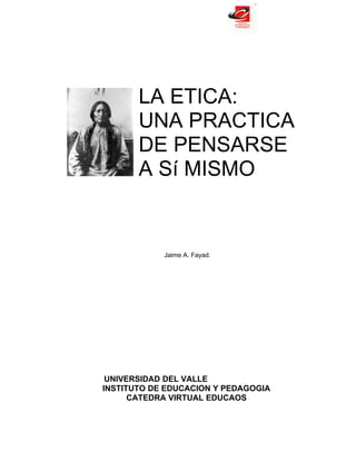 LA ETICA:
       UNA PRACTICA
       DE PENSARSE
       A Sí MISMO


            Jaime A. Fayad.




 UNIVERSIDAD DEL VALLE
INSTITUTO DE EDUCACION Y PEDAGOGIA
      CATEDRA VIRTUAL EDUCAOS
 