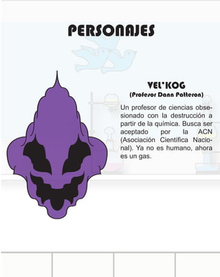 PERSONAJES
Un profesor de ciencias obse-
sionado con la destrucción a
partir de la química. Busca ser
aceptado por la ACN
(Asociación Científica Nacio-
nal). Ya no es humano, ahora
es un gas.
VEL’KOG
(Profesor Dann Patteron)
 