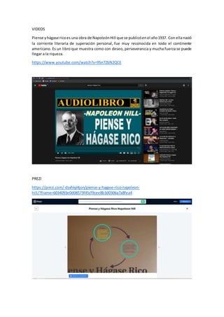 VIDEOS
Piense yhágase ricoes una obra de NapoleónHill que se publicóenel año1937. Con ellanació
la corriente literaria de superación personal, fue muy reconocida en todo el continente
americano. Es un libro que muestra como con deseo, perseverancia y mucha fuerza se puede
llegar a la riqueza.
https://www.youtube.com/watch?v=95n72bN2QCE
PREZI
https://prezi.com/-dsxhlql4jon/piense-y-hagase-rico-napoleon-
hill/?frame=6034093e0d08573f45cf9cee8b3d0306a7a8fea4
 