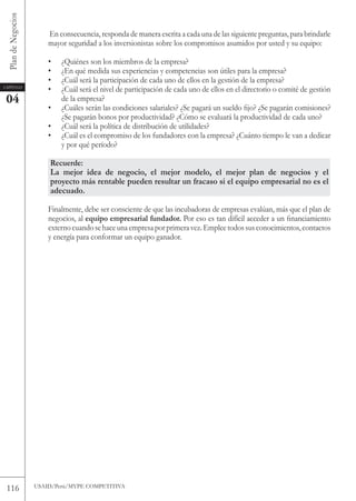 Plan de Negocios

                        En consecuencia, responda de manera escrita a cada una de las siguiente preguntas, para brindarle
                        mayor seguridad a los inversionistas sobre los compromisos asumidos por usted y su equipo:

                        •   ¿Quiénes son los miembros de la empresa?
                        •   ¿En qué medida sus experiencias y competencias son útiles para la empresa?
                        •   ¿Cuál será la participación de cada uno de ellos en la gestión de la empresa?
Capítulo
                        •   ¿Cuál será el nivel de participación de cada uno de ellos en el directorio o comité de gestión
 04                         de la empresa?
                        •   ¿Cuáles serán las condiciones salariales? ¿Se pagará un sueldo fijo? ¿Se pagarán comisiones?
                            ¿Se pagarán bonos por productividad? ¿Cómo se evaluará la productividad de cada uno?
                        •   ¿Cuál será la política de distribución de utilidades?
                        •   ¿Cuál es el compromiso de los fundadores con la empresa? ¿Cuánto tiempo le van a dedicar
                            y por qué período?

                        Recuerde:
                        La mejor idea de negocio, el mejor modelo, el mejor plan de negocios y el
                        proyecto más rentable pueden resultar un fracaso si el equipo empresarial no es el
                        adecuado.

                        Finalmente, debe ser consciente de que las incubadoras de empresas evalúan, más que el plan de
                        negocios, al equipo empresarial fundador. Por eso es tan difícil acceder a un financiamiento
                        externo cuando se hace una empresa por primera vez. Emplee todos sus conocimientos, contactos
                        y energía para conformar un equipo ganador.




 116                USAID/Perú/MYPE CoMPEtItIvA
 