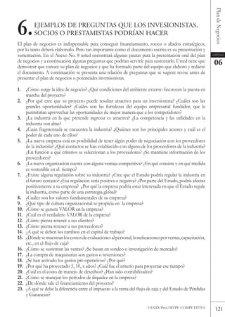 Plan de Negocios
6.       EJEMploS DE pREGuNtaS QuE loS INVESIoNIStaS,
         SoCIoS o pREStaMIStaS poDRíaN HaCER
El plan de negocios es indispensable para conseguir financiamiento, socios o aliados estratégicos,
por lo tanto deberá elaborarlo. Pero tan importante como el documento escrito es su presentación y
sustentación. En el Anexo No. 8 usted encontrará algunas pautas para la presentación oral del plan         Capítulo

de negocios y a continuación algunas preguntas que podrían servirle para sustentarlo. Usted tiene que       06
demostrar que conoce su plan de negocios y que ha formado parte del equipo que elaboró y redactó
el documento. A continuación se presenta una relación de preguntas que se sugiere revise antes de
presentar el plan de negocios o potenciales inversionistas.

1. ¿Cómo surge la idea de negocio? ¿Qué condiciones del ambiente externo favorecen la puesta en
    marcha del proyecto?
2. ¿Por qué cree que su proyecto puede resultar atractivo para un inversionista? ¿Cuáles son las
    grandes oportunidades? ¿Cuáles son las fortalezas del equipo empresarial fundador, que le
    permitirían aprovechar las oportunidades de mejor manera que a los competidores?
3. ¿La industria en la que pretende ingresar es atractiva? ¿La competencia y las utilidades en la
    industria son altas?
4. ¿Cuán fragmentada se encuentra la industria? ¿Quiénes son los principales actores y cuál es el
    poder de cada uno de ellos?
5. ¿La nueva empresa está en posibilidad de tener algún poder de negociación con los proveedores
    de la industria? ¿Qué contactos se han establecido con alguno de los proveedores de la industria?
    ¿En función a qué criterios se seleccionan a los proveedores? ¿Se mantiene información de los
    proveedores?
6. ¿La nueva organización cuenta con alguna ventaja competitiva? ¿En qué consiste y en qué medida
    es sostenible en el tiempo?
7. ¿Existe alguna regulación sobre su industria? ¿Cree que el Estado podría regular la industria en
    el futuro cercano? ¿Esa regulación sería positiva o negativa? ¿Por parte del Estado, podría afectar
    positivamente a su empresa? ¿Por qué la empresa podría estar interesada en que el Estado regule
    la industria, como parte de una estrategia global?
8. ¿Cuáles son los valores fundamentales de su empresa?
9. ¿Qué tipo de cultura organizacional se propicia en la empresa?
10. ¿Cómo se genera vALoR en la empresa?
11. ¿Cuál es el verdadero vALoR de la empresa?
12. ¿Cómo piensa retener a sus clientes?
13. ¿Cómo piensa retener a sus proveedores?
14. ¿A qué se deben los cambios en el capital de trabajo?
15. ¿Dónde se muestran los costos de evaluaciones al personal, bonificaciones por ventas, capacitación,
    etc., en el flujo de caja?
16. ¿Cómo se sustentan las ventas? ¿Se basan en sondeo o investigación de mercado?
17. ¿La compra de maquinarias son gastos o inversiones?
18. ¿Se han activado los gastos pre operativos? ¿Por qué?
19. ¿Por qué ha proyectado 5, 10, x años? ¿Cuál fue el criterio para proyectar ese tiempo?
20. ¿Cuál es el costo de manejo de desechos? ¿Han sido contabilizados?
21. ¿Cómo se manejan los periodos de iliquidez en la empresa?
22. ¿De dónde sale el financiamiento del proyecto?
23. ¿A qué se debe la diferencia entre el impuesto a la renta del flujo de caja y del Estado de Pérdidas
    y Ganancias?

                                                                        USAID/Perú/MYPE CoMPEtItIvA          121
 