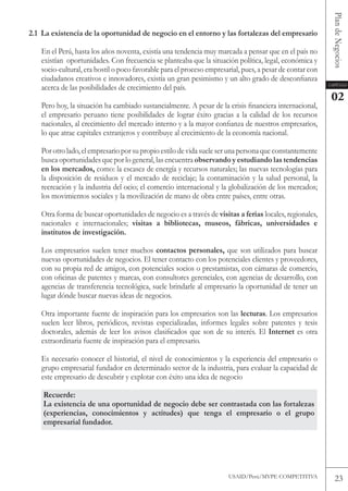 Plan de Negocios
2.1 La existencia de la oportunidad de negocio en el entorno y las fortalezas del empresario

   En el Perú, hasta los años noventa, existía una tendencia muy marcada a pensar que en el país no
   existían oportunidades. Con frecuencia se planteaba que la situación política, legal, económica y
   socio-cultural, era hostil o poco favorable para el proceso empresarial, pues, a pesar de contar con
   ciudadanos creativos e innovadores, existía un gran pesimismo y un alto grado de desconfianza
   acerca de las posibilidades de crecimiento del país.                                                   Capítulo


                                                                                                           02
   Pero hoy, la situación ha cambiado sustancialmente. A pesar de la crisis financiera internacional,
   el empresario peruano tiene posibilidades de lograr éxito gracias a la calidad de los recursos
   nacionales, al crecimiento del mercado interno y a la mayor confianza de nuestros empresarios,
   lo que atrae capitales extranjeros y contribuye al crecimiento de la economía nacional.

   Por otro lado, el empresario por su propio estilo de vida suele ser una persona que constantemente
   busca oportunidades que por lo general, las encuentra observando y estudiando las tendencias
   en los mercados, como: la escasez de energía y recursos naturales; las nuevas tecnologías para
   la disposición de residuos y el mercado de reciclaje; la contaminación y la salud personal, la
   recreación y la industria del ocio; el comercio internacional y la globalización de los mercados;
   los movimientos sociales y la movilización de mano de obra entre países, entre otras.

   otra forma de buscar oportunidades de negocio es a través de visitas a ferias locales, regionales,
   nacionales e internacionales; visitas a bibliotecas, museos, fábricas, universidades e
   institutos de investigación.

   Los empresarios suelen tener muchos contactos personales, que son utilizados para buscar
   nuevas oportunidades de negocios. El tener contacto con los potenciales clientes y proveedores,
   con su propia red de amigos, con potenciales socios o prestamistas, con cámaras de comercio,
   con oficinas de patentes y marcas, con consultores gerenciales, con agencias de desarrollo, con
   agencias de transferencia tecnológica, suele brindarle al empresario la oportunidad de tener un
   lugar dónde buscar nuevas ideas de negocios.

   otra importante fuente de inspiración para los empresarios son las lecturas. Los empresarios
   suelen leer libros, periódicos, revistas especializadas, informes legales sobre patentes y tesis
   doctorales, además de leer los avisos clasificados que son de su interés. El Internet es otra
   extraordinaria fuente de inspiración para el empresario.

   Es necesario conocer el historial, el nivel de conocimientos y la experiencia del empresario o
   grupo empresarial fundador en determinado sector de la industria, para evaluar la capacidad de
   este empresario de descubrir y explotar con éxito una idea de negocio

    Recuerde:
    La existencia de una oportunidad de negocio debe ser contrastada con las fortalezas
    (experiencias, conocimientos y actitudes) que tenga el empresario o el grupo
    empresarial fundador.




                                                                      USAID/Perú/MYPE CoMPEtItIvA            23
 