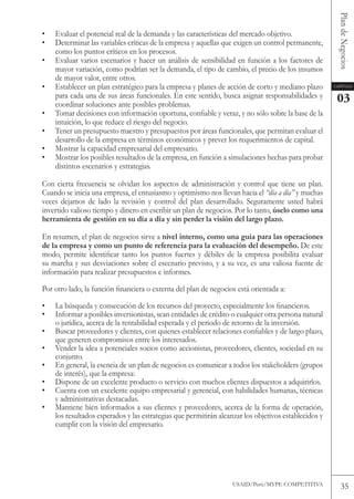 Plan de Negocios
•   Evaluar el potencial real de la demanda y las características del mercado objetivo.
•   Determinar las variables críticas de la empresa y aquellas que exigen un control permanente,
    como los puntos críticos en los procesos.
•   Evaluar varios escenarios y hacer un análisis de sensibilidad en función a los factores de
    mayor variación, como podrían ser la demanda, el tipo de cambio, el precio de los insumos
    de mayor valor, entre otros.
•   Establecer un plan estratégico para la empresa y planes de acción de corto y mediano plazo        Capítulo

    para cada una de sus áreas funcionales. En este sentido, busca asignar responsabilidades y         03
    coordinar soluciones ante posibles problemas.
•   Tomar decisiones con información oportuna, confiable y veraz, y no sólo sobre la base de la
    intuición, lo que reduce el riesgo del negocio.
•   tener un presupuesto maestro y presupuestos por áreas funcionales, que permitan evaluar el
    desarrollo de la empresa en términos económicos y prever los requerimientos de capital.
•   Mostrar la capacidad empresarial del empresario.
•   Mostrar los posibles resultados de la empresa, en función a simulaciones hechas para probar
    distintos escenarios y estrategias.

Con cierta frecuencia se olvidan los aspectos de administración y control que tiene un plan.
Cuando se inicia una empresa, el entusiasmo y optimismo nos llevan hacia el “día a día” y muchas
veces dejamos de lado la revisión y control del plan desarrollado. Seguramente usted habrá
invertido valioso tiempo y dinero en escribir un plan de negocios. Por lo tanto, úselo como una
herramienta de gestión en su día a día y sin perder la visión del largo plazo.

En resumen, el plan de negocios sirve a nivel interno, como una guía para las operaciones
de la empresa y como un punto de referencia para la evaluación del desempeño. De este
modo, permite identificar tanto los puntos fuertes y débiles de la empresa posibilita evaluar
su marcha y sus desviaciones sobre el escenario previsto, y a su vez, es una valiosa fuente de
información para realizar presupuestos e informes.

Por otro lado, la función financiera o externa del plan de negocios está orientada a:

•   La búsqueda y consecución de los recursos del proyecto, especialmente los financieros.
•   Informar a posibles inversionistas, sean entidades de crédito o cualquier otra persona natural
    o jurídica, acerca de la rentabilidad esperada y el periodo de retorno de la inversión.
•   Buscar proveedores y clientes, con quienes establecer relaciones confiables y de largo plazo,
    que generen compromisos entre los interesados.
•   vender la idea a potenciales socios como accionistas, proveedores, clientes, sociedad en su
    conjunto.
•   En general, la esencia de un plan de negocios es comunicar a todos los stakeholders (grupos
    de interés), que la empresa:
•   Dispone de un excelente producto o servicio con muchos clientes dispuestos a adquirirlos.
•   Cuenta con un excelente equipo empresarial y gerencial, con habilidades humanas, técnicas
    y administrativas destacadas.
•   Mantiene bien informados a sus clientes y proveedores, acerca de la forma de operación,
    los resultados esperados y las estrategias que permitirán alcanzar los objetivos establecidos y
    cumplir con la visión del empresario.




                                                                  USAID/Perú/MYPE CoMPEtItIvA            35
 