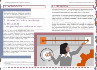Planeación, Programación y Control De Proyectos
Pág. 09 Pag. 10
Planeación, Programación y Control De Proyectos
Como parte de la anterioridad al método
del camino crítico se presentan dos méto-
dos de suma importancia que dan paso a la
metodología utilizad en este proyecto. Es-
tos métodos son conocidos como:
2.1. ANTECEDENTES 2.1. DEFINICIÓN
CPM este método fue desarrollado por los Es-
tados Unidos en el año 1957, se buscaba el con-
trol y optimización de los costos de operacio-
nes mediante una planeación de actividades que
conforman un proyecto, fue desarrollado por
un centro de investigación de operaciones para
la firma DUPONT y REMINGTON RAND.
PERT Desarrollado en el mismo año que el CPM,
con la intensión de controlar los tiempos de
ejecución de las actividades dentro de los pro-
yectos espaciales, ya que existía la necesidad de
terminar las actividades dentro del proyecto
con los intervalos de tiempo disponibles. Ac-
tualmente es utilizado en todos los programas
espaciales y es conocido por haberse empleado
en el proyecto Polaris.
1 Iniciacion al metodo del camino critico – Agustin Montaño
2 https://www.eoi.es/blogs/madeon/2013/04/14/metodo-de-ruta-critica-cpm-cri-
tical-path-method/
3 https://www.ingenieriaindustrialonline.com/herramientas-para-el-ingeniero-in-
dustrial/investigaci%C3%B3n-de-operaciones/cpm-metodo-de-la-ruta-critica/
A.	 Método CPM (Crithical Path Method).
B.	 Método PERT
(Program Evalation and Review Tecnique).
El método del camino critico es un proceso administrativo de planeación, programa-
ción, ejecución y control de todas y cada una de las actividades componentes de un
proyecto que debe desarrollarse dentro de un tiempo crítico y al costo óptimo. 1
Una herramienta que me permita estimar el tiempo más corto en el que es posible com-
pletar un proyecto es el método de la ruta crítica (CPM-Critical Path Method) o del
camino crítico. Este es un algoritmo utilizado para el cálculo de tiempos y plazos en la
planificación de proyectos. 2
El método de la ruta crítica CPM (Critical Path Method), es un algoritmo basado en la
teoría de redes diseñado para facilitar la planificación de proyectos. El resultado final
del CPM será un cronograma para el proyecto, en el cual se podrá conocer la duración
total del mismo, y la clasificación de las actividades según su criticidad. El algoritmo
CPM se desarrolla mediante intervalos determinísticos, lo cual lo diferencia del método
PERT que supone tiempos probabilísticos.3
 