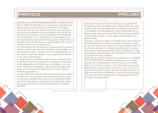 PREFACIO PRÓLOGO
Este libro tiene como finalidad presentar a través del pro-
yecto “CANCHA DE MOCA” una guía para la planificación
de proyectos en el área de la construcción este ejem-
plo de estudio de caso. Se busca mostrar las cuestiones
prácticas de la programación que deben de conocer los
lectores para ampliar sus conocimientos en el ambiente
de los proyectos. Es un reto para los interesados en los
principios de la programación de proyectos desarrollar un
sentido crítico de forma que se pueda aplicar los conoci-
mientos teóricos en el mundo real.
En ocasiones en la vida diaria se actúa de forma no plani-
ficada sin tener agenda de actividades a desarrollar en un
plazo determinado, y mucho menos cotidianamente, no
se toma en cuenta el tiempo o costo que implica tal esti-
lo de vida no planificado.
La programación establece tiempos para realización de
las diversas fases de un proyecto. En estas se consideran
la interdependencia de todas las actividades, y se coor-
dinan todas las actividades o tareas para de esta forma
asegurar una transición fluida desde el inicio hasta el
final de un proyecto.
Existen diferentes métodos de programación que pueden
cumplir con los requisitos necesarios para llevar a cabo
un proyecto, donde cada cual pone en manifiesto distin-
tas formas de evaluar y representar las líneas de tiempo
en el siguiente libro se utiliza el método de “CAMINO
CRITICO”.
Conocer la camino crítico es clave para un gerente de
proyectos ya que utilizando esta herramienta para saber
cuales seran las actividades que conforman el proyecto
y que deben ser realizadas por cada responsable de su
equipo para evitar el retraso de la mejor manera posible
y que pueda cumplir con los plazos ya estimados con
anterioridad.
Ademas , cuando se aplica el metodo de la ruta critica en
la planificaicon de proyecto se ayuda al equipo a traba-
jar de una manera mas logica. Si se aprovechan todos los
recursos y se tienen en cuenta las graficas de consumo
que arrojan informaicones del esfuerzo aplicado en cada
actividad se logra planificar de una manera mas eficiente
y mas proximo a la realidad.
Unos de los mayores errores de la mayoria de los GEREN-
TES DE PROYECTOS o Project manager es que su plani-
ficación no corresponde en muchos casos, con la reali-
dad de situaciones, riesgos e incertidumbre que puedan
presentarse a lo largo de un proyecto y por lo tanto es
importante hacerse auxiliar de esta herramienta para asi
lograr resultados as eficientes y soluciones eficases para
cad auno de estos riesgos que podrian aparecer dentro
de nuestra programacion.
 