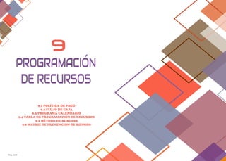 Pág. 129 Pag. 130
9
9.1 POLÍTICA DE PAGO
9.2 FLUJO DE CAJA
9.3 PROGRAMA CALENDARIO
9.4 TABLA DE PROGRAMACIÓN DE RECURSOS
9.5 MÉTODO DE BURGESS
9.6 MATRIZ DE PREVENCIÓN DE RIESGOS
PROGRAMACIÓN
DE RECURSOS
 