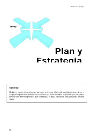 Planificación Estratégica
10
Objetivos:
El objetivo en esta primer etapa es que usted se acerque a la temática del planeamiento desde la
comprensión y el análisis de estos conceptos vistos por distintos autores. Se pretende que usted pueda
construir una definición propia de plan y estrategia, es decir, interiorizar estos conceptos: hacerlos
suyos.
Tema 1
Plan yPlan y
EstrategiaEstrategia
 