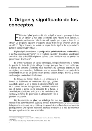 Planificación Estratégica
12
1- Origen y significado de los
conceptos
l término “plan” proviene del latín y significa “espacio que ocupa la base
de un edificio”, y más tarde se entendió como “diseño de un edificio”, o,
más precisamente, “distribución del espacio que ocupa la base de un
edificio”. Lo que podría equivaler a “esquema básico de diseño de cimientos y base de
un edificio”. Siglos después, su sentido se amplió hasta significar la “representación
gráfica de cualquier lugar” (1600). 1.
El plan significaba entonces la prefiguración y el diseño de una planta edilicia,
lo que hoy conocemos por “plano”. Era el resultado esperado y deseado de una obra por
construirse. Más tarde (1737) el plan es definido como “escrito en que se apuntan las
grandes líneas de una cosa”2.
El término “estrategia” en su raíz etimológica, designa originalmente el nombre
del “puesto” del titular del ejército, el lugar de mayor jerarquía. Con el correr del tiempo,
el alcance del concepto se extendió hasta incorporar a su significado atributos de tipo
psicológico y conocimientos y habilidades que se supone deben formar parte de la
personalidad del jefe de un ejército: visión general, carácter, temple, destreza y pericia
en el manejo o conducción de los hombres.
En tiempos de Pericles (450 a.C.), el término pasó a
denotar las habilidades de conducción (liderazgo, gestión,
capacidad o poder) y, en la época de Alejandro Magno (330
a.C.), connotó también la ingeniosidad, habilidad y destreza
para el mando y pericia en la aplicación de la fuerza, la
capacidad perceptual para anticiparse a los movimientos del
enemigo y el manejo del gobierno de la administración y de la
guerra en su conjunto3.
Hoy los conceptos de plan y de estrategia han sido incorporados al lenguaje
habitual de las administraciones pública y privada, de la investigación y de la docencia,
de la gerencia empresaria, de la política y, en general, de aquellas actividades humanas
que requieran de una especial precisión y balanceo de factores a la hora de determinar
fines y de organizar medios para alcanzarlos.
1 Breve Diccionario Etimológico de la Lengua Castellana, 5° Edición, Joan Corominas, Ed. Gredos, Madrid, 1976.
2 Idem anterior
3 Henry Mintzberg/ James Bryan King – Prentice Hall Hipanoamericana S.A., México, 1993
E
 