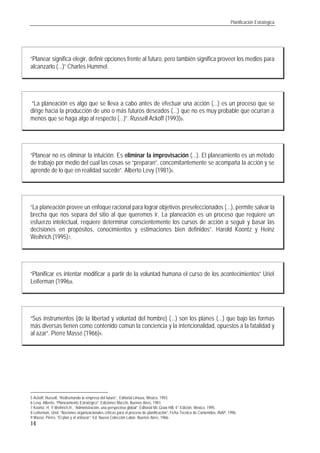 Planificación Estratégica
14
“Planear significa elegir, definir opciones frente al futuro, pero también significa proveer los medios para
alcanzarlo (...)” Charles Hummel.
“La planeación es algo que se lleva a cabo antes de efectuar una acción (...) es un proceso que se
dirige hacia la producción de uno o más futuros deseados (...) que no es muy probable que ocurran a
menos que se haga algo al respecto (...)”. Russell Ackoff (1993)5.
“Planear no es eliminar la intuición. Es eliminar la improvisación (...). El planeamiento es un método
de trabajo por medio del cual las cosas se “preparan”, concomitantemente se acompaña la acción y se
aprende de lo que en realidad sucede”. Alberto Levy (1981)6.
“La planeación provee un enfoque racional para lograr objetivos preseleccionados (...), permite salvar la
brecha que nos separa del sitio al que queremos ir. La planeación es un proceso que requiere un
esfuerzo intelectual, requiere determinar conscientemente los cursos de acción a seguir y basar las
decisiones en propósitos, conocimientos y estimaciones bien definidos”. Harold Koontz y Heinz
Weihrich.(1995)7.
“Planificar es intentar modificar a partir de la voluntad humana el curso de los acontecimientos” Uriel
Leiferman (1996)8.
“Sus instrumentos (de la libertad y voluntad del hombre) (...) son los planes (...) que bajo las formas
más diversas tienen como contenido común la conciencia y la intencionalidad, opuestos a la fatalidad y
al azar”. Pierre Massé (1966)9.
5 Ackoff, Russell, “Rediseñando la empresa del futuro”,. Editorial Limusa, México, 1993.
6 Levy, Alberto, “Planeamiento Estratégico”, Ediciones Macchi, Buenos Aires, 1981.
7 Koontz, H. Y Weihrich,H., “Administración, una perspectiva global”, Editorial Mc.Graw Hill, 4° Edición, México, 1995.
8 Leiferman, Uriel, “Nociones organizacionales críticas para el proceso de planificación”, Ficha Técnica de Contenidos, INAP, 1996.
9 Massé, Pierre, “El plan y el antiazar”. Ed. Nueva Colección Labor, Buenos Aires, 1966.
 