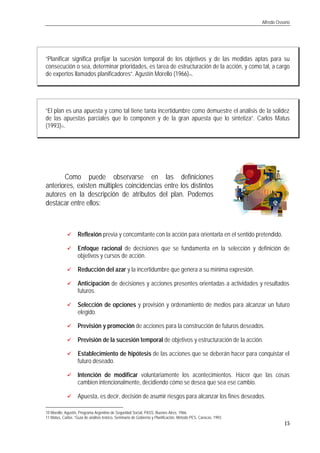 Alfredo Ossorio
15
“Planificar significa prefijar la sucesión temporal de los objetivos y de las medidas aptas para su
consecución o sea, determinar prioridades, es tarea de estructuración de la acción, y como tal, a cargo
de expertos llamados planificadores”. Agustín Morello (1966)10.
“El plan es una apuesta y como tal tiene tanta incertidumbre como demuestre el análisis de la solidez
de las apuestas parciales que lo componen y de la gran apuesta que lo sintetiza”. Carlos Matus
(1993)11.
Como puede observarse en las definiciones
anteriores, existen múltiples coincidencias entre los distintos
autores en la descripción de atributos del plan. Podemos
destacar entre ellos:
üü Reflexión previa y concomitante con la acción para orientarla en el sentido pretendido.
üü Enfoque racional de decisiones que se fundamenta en la selección y definición de
objetivos y cursos de acción.
üü Reducción del azar y la incertidumbre que genera a su mínima expresión.
üü Anticipación de decisiones y acciones presentes orientadas a actividades y resultados
futuros.
üü Selección de opciones y provisión y ordenamiento de medios para alcanzar un futuro
elegido.
üü Previsión y promoción de acciones para la construcción de futuros deseados.
üü Previsión de la sucesión temporal de objetivos y estructuración de la acción.
üü Establecimiento de hipótesis de las acciones que se deberán hacer para conquistar el
futuro deseado.
üü Intención de modificar voluntariamente los acontecimientos. Hacer que las cosas
cambien intencionalmente, decidiendo cómo se desea que sea ese cambio.
üü Apuesta, es decir, decisión de asumir riesgos para alcanzar los fines deseados.
10 Morello, Agustín, Programa Argentino de Seguridad Social, PASS, Buenos Aires, 1966.
11 Matus, Carlos. “Guía de análisis teórico, Seminario de Gobierno y Planificación, Método PES, Caracas, 1993.
 