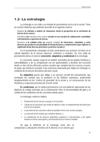 Alfredo Ossorio
17
1.21.2-- La estrategiaLa estrategia
La estrategia es un estilo y un método de pensamiento acerca de la acción. Tiene
un carácter dialéctico que podemos describir de la siguiente manera:
q Organiza la reflexión y análisis de situaciones desde la perspectiva de la correlación de
fuerzas de los actores.
q Considera a las relaciones entre actores sociales en sus vínculos de colaboración, neutralidad,
enfrentamiento u oposición de fuerzas.
q Reconoce a la realidad como un conjunto complejo de intenciones, voluntades y actos
diversos que producen una pluralidad de interpretaciones y comprensiones (que explican su
significado desde diversas posiciones y prácticas sociales.)
En el razonamiento estratégico el actor social diseña sus acciones con base en el
cálculo hipotético de la fuerzas adversas, contrarias o neutrales. De este estilo de
pensamiento deriva el carácter consciente, adaptativo y condicional de la estrategia.
Es consciente, porque surge de un análisis sistemático de las propias fortalezas y
vulnerabilidades y de su comparación con las oportunidades y desafíos del escenario
donde se dan cita los diferentes actores sociales que compiten por los recursos escasos
de poder que brinda la sociedad. Esta conciencia situacional que implica la estrategia es
condición de la toma de decisiones del actor social.
Es adaptativa puesto que obliga a un ejercicio versátil del razonamiento, que
acompañe los cambios que se producen en las distintas coyunturas, produciendo
desplazamientos de los “centros de gravedad” de la acción y, en consecuencia, de las
iniciativas y respuestas previstas por el actor social.
Es condicional, por la relativa permanencia y la necesidad de adecuación de las
hipótesis de trabajo derivadas de la confrontación entre la intencionalidad del plan y el
cambio de las condiciones de los escenarios donde opera.
La estrategia, entonces implica:
üü Ponderación de las fuerzas en juego en el escenario,
üü Cálculo de las decisiones por medio de hipótesis sobre el comportamiento del adversario
y de la fuerza propias,
üü La previsión de las reacciones adversas posibles frente a las acciones propias,
üü La selección de los medios que considera idóneos, y
üü La combinación de los diversos dispositivos orgánicos e instrumentales y del capital
humano en forma convergente y sincronizada hacia un mismo resultado.
De aquí la definición de la estrategia como arte: la
composición y articulación armónica de lo diverso en un sistema que
 