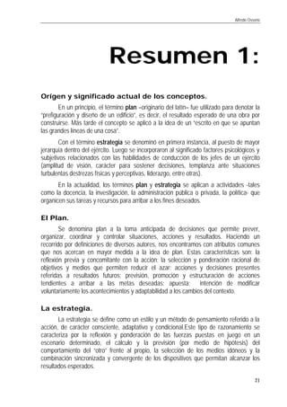 Alfredo Ossorio
21
Resumen 1esumen 1:
Orígen y significado actual de los conceptos.
En un principio, el término plan –originario del latín– fue utilizado para denotar la
“prefiguración y diseño de un edificio”, es decir, el resultado esperado de una obra por
construirse. Más tarde el concepto se aplicó a la idea de un “escrito en que se apuntan
las grandes líneas de una cosa”.
Con el término estrategia se denominó en primera instancia, al puesto de mayor
jerarquía dentro del ejército. Luego se incorporaron al significado factores psicológicos y
subjetivos relacionados con las habilidades de conducción de los jefes de un ejército
(amplitud de visión, carácter para sostener decisiones, templanza ante situaciones
turbulentas destrezas físicas y perceptivas, liderazgo, entre otras).
En la actualidad, los términos plan y estrategia se aplican a actividades -tales
como la docencia, la investigación, la administración pública o privada, la política- que
organicen sus tareas y recursos para arribar a los fines deseados.
El Plan.
Se denomina plan a la toma anticipada de decisiones que permite prever,
organizar, coordinar y controlar situaciones, acciones y resultados. Haciendo un
recorrido por definiciones de diversos autores, nos encontramos con atributos comunes
que nos acercan en mayor medida a la idea de plan. Estas características son: la
reflexión previa y concomitante con la acción; la selección y ponderación racional de
objetivos y medios que permiten reducir el azar; acciones y decisiones presentes
referidas a resultados futuros; previsión, promoción y estructuración de acciones
tendientes a arribar a las metas deseadas; apuesta; intención de modificar
voluntariamente los acontecimientos y adaptabilidad a los cambios del contexto.
La estrategia.
La estrategia se define como un estilo y un método de pensamiento referido a la
acción, de carácter consciente, adaptativo y condicional.Este tipo de razonamiento se
caracteriza por la reflexión y ponderación de las fuerzas puestas en juego en un
escenario determinado, el cálculo y la previsión (por medio de hipótesis) del
comportamiento del “otro” frente al propio, la selección de los medios idóneos y la
combinación sincronizada y convergente de los dispositivos que permitan alcanzar los
resultados esperados.
 