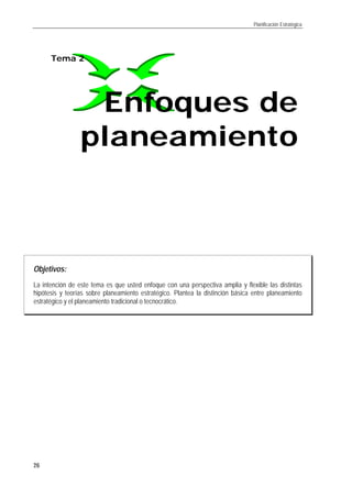 Planificación Estratégica
26
Objetivos:
La intención de este tema es que usted enfoque con una perspectiva amplia y flexible las distintas
hipótesis y teorías sobre planeamiento estratégico. Plantea la distinción básica entre planeamiento
estratégico y el planeamiento tradicional o tecnocrático.
Tema 2
Enfoques deEnfoques de
planeamientoplaneamiento
 