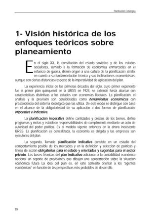 Planificación Estratégica
28
1- Visión histórica de los
enfoques teóricos sobre
planeamiento
n el siglo XX, la constitución del estado soviético y de los estados
socialistas, sumado a la formación de economías enmarcadas en el
esfuerzo de guerra, dieron origen a una cultura de la planificación similar
en cuanto a su fundamentación técnica y sus inclinaciones economicistas,
aunque con ciertas distancias respecto de la imperatividad de aplicación del plan.
La experiencia inicial de las primeras décadas del siglo, cuyo primer exponente
fue el primer plan quinquenal en la URSS en 1928, se extiende hasta abarcar con
características distintivas a los estados con economías liberales. La planificación, el
análisis y la previsión son consideradas como herramientas económicas con
prescindencia del sistema ideológico que las utiliza. De este modo se distingue con base
en el alcance de la obligatoriedad de su aplicación a dos formas de planificación:
imperativa e indicativa.
La planificación imperativa define cantidades y precios de los bienes, define
programas y metas y establece responsabilidades de cumplimiento mediante un acto de
autoridad del poder político. Es el modelo vigente entonces en la ahora inexistente
URSS. La planificación es centralizada, la economía es dirigida y las empresas son
ejecutoras del plan.
La segunda, llamada planificación indicativa consiste en un estudio del
comportamiento posible de los mercados y en la definición y selección de políticas y
líneas de acción obligatorias para el estado y orientadas y sugeridas para el sector
privado. Las bases técnicas del plan indicativo adicionan a la contabilidad económica
nacional un soporte de previsiones que dibujan una aproximación sobre la situación
económica futura La idea del plan es, en este correlato orientar a los “agentes
económicos” en función de las perspectivas más probables de desarrollo.
E
 