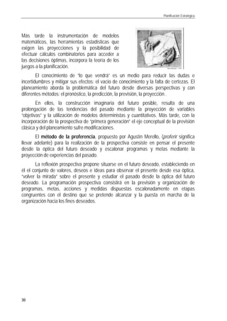 Planificación Estratégica
30
Más tarde la instrumentación de modelos
matemáticos, las herramientas estadísticas que
exigen las proyecciones y la posibilidad de
efectuar cálculos combinatorios para acceder a
las decisiones óptimas, incorpora la teoría de los
juegos a la planificación.
El conocimiento de “lo que vendrá” es un medio para reducir las dudas e
incertidumbres y mitigar sus efectos: el vacío de conocimiento y la falta de certezas. El
planeamiento aborda la problemática del futuro desde diversas perspectivas y con
diferentes métodos: el pronóstico, la predicción, la previsión, la proyección .
En ellos, la construcción imaginaria del futuro posible, resulta de una
prolongación de las tendencias del pasado mediante la proyección de variables
“objetivas” y la utilización de modelos deterministas y cuantitativos. Más tarde, con la
incorporación de la prospectiva de “primera generación” el eje conceptual de la previsión
clásica y del planeamiento sufre modificaciones.
El método de la proferencia, propuesto por Agustín Merello, (proferir significa
llevar adelante) para la realización de la prospectiva consiste en pensar el presente
desde la óptica del futuro deseado y escalonar programas y metas mediante la
proyección de experiencias del pasado.
La reflexión prospectiva propone situarse en el futuro deseado, estableciendo en
él el conjunto de valores, deseos e ideas para observar el presente desde esa óptica,
“volver la mirada” sobre el presente y estudiar el pasado desde la óptica del futuro
deseado. La programación prospectiva consistirá en la previsión y organización de
programas, metas, acciones y medidas dispuestas escalonadamente en etapas
congruentes con el destino que se pretende alcanzar y la puesta en marcha de la
organización hacia los fines deseados.
 
