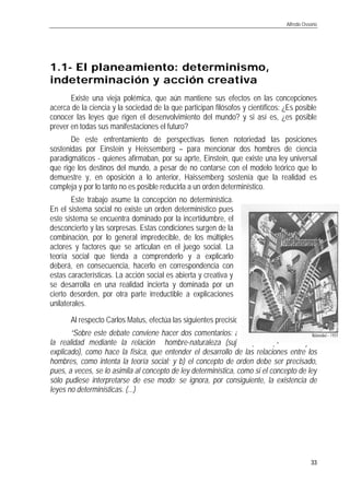 Alfredo Ossorio
33
1.11.1-- El planeamientEl planeamiento: determinismo,o: determinismo,
indeterminación y acción creativaindeterminación y acción creativa
Existe una vieja polémica, que aún mantiene sus efectos en las concepciones
acerca de la ciencia y la sociedad de la que participan filósofos y científicos: ¿Es posible
conocer las leyes que rigen el desenvolvimiento del mundo? y si así es, ¿es posible
prever en todas sus manifestaciones el futuro?
De este enfrentamiento de perspectivas tienen notoriedad las posiciones
sostenidas por Einstein y Heissemberg – para mencionar dos hombres de ciencia
paradigmáticos - quienes afirmaban, por su aprte, Einstein, que existe una ley universal
que rige los destinos del mundo, a pesar de no contarse con el modelo teórico que lo
demuestre y, en oposición a lo anterior, Haissemberg sostenía que la realidad es
compleja y por lo tanto no es posible reducirla a un orden determinístico.
Este trabajo asume la concepción no determinística.
En el sistema social no existe un orden determinístico pues
este sistema se encuentra dominado por la incertidumbre, el
desconcierto y las sorpresas. Estas condiciones surgen de la
combinación, por lo general impredecible, de los múltiples
actores y factores que se articulan en el juego social. La
teoría social que tienda a comprenderlo y a explicarlo
deberá, en consecuencia, hacerlo en correspondencia con
estas características. La acción social es abierta y creativa y
se desarrolla en una realidad incierta y dominada por un
cierto desorden, por otra parte irreductible a explicaciones
unilaterales.
Al respecto Carlos Matus, efectúa las siguientes precisiones:
“Sobre este debate conviene hacer dos comentarios: a) no da lo mismo explicar
la realidad mediante la relación hombre-naturaleza (sujeto que explica - objeto
explicado), como hace la física, que entender el desarrollo de las relaciones entre los
hombres, como intenta la teoría social; y b) el concepto de orden debe ser precisado,
pues, a veces, se lo asimila al concepto de ley determinística, como si el concepto de ley
sólo pudiese interpretarse de ese modo; se ignora, por consiguiente, la existencia de
leyes no determinísticas. (...)
 
