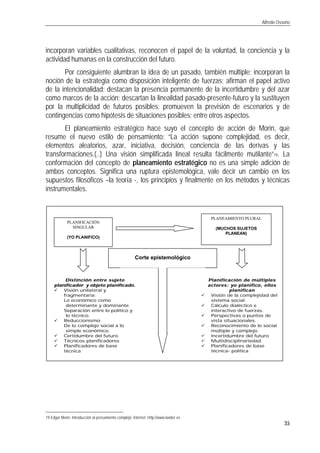 Alfredo Ossorio
35
incorporan variables cualitativas, reconocen el papel de la voluntad, la conciencia y la
actividad humanas en la construcción del futuro.
Por consiguiente alumbran la idea de un pasado, también múltiple; incorporan la
noción de la estrategia como disposición inteligente de fuerzas; afirman el papel activo
de la intencionalidad; destacan la presencia permanente de la incertidumbre y del azar
como marcos de la acción; descartan la linealidad pasado-presente-futuro y la sustituyen
por la multiplicidad de futuros posibles; promueven la previsión de escenarios y de
contingencias como hipótesis de situaciones posibles; entre otros aspectos.
El planeamiento estratégico hace suyo el concepto de acción de Morin, que
resume el nuevo estilo de pensamiento: “La acción supone complejidad, es decir,
elementos aleatorios, azar, iniciativa, decisión, conciencia de las derivas y las
transformaciones.(..) Una visión simplificada lineal resulta fácilmente mutilante”19. La
conformación del concepto de planeamiento estratégico no es una simple adición de
ambos conceptos. Significa una ruptura epistemológica, vale decir un cambio en los
supuestos filosóficos –la teoría -, los principios y finalmente en los métodos y técnicas
instrumentales.
19 Edgar Morin. Introducción al pensamiento complejo. Internet. Http://www.lander.es
PLANIFICACIÓN
SINGULAR
(YO PLANIFICO)
PLANEAMIENTO PLURAL
(MUCHOS SUJETOS
PLANEAN)
Corte epistemológico
Distinción entre sujetoDistinción entre sujeto
planificador y objeto planificado.planificador y objeto planificado.
ü Visión unilateral y
fragmentaria:
v Lo económico como
determinante y dominante.
v Separación entre lo político y
lo técnico.
ü Reduccionismo:
v De lo complejo social a lo
simple económico.
ü Certidumbre del futuro.
ü Técnicos planificadores
ü Planificadores de base
técnica
Planificación de múltiplesPlanificación de múltiples
actores: yo planifico, ellosactores: yo planifico, ellos
planificanplanifican
ü Visión de la complejidad del
sistema social.
ü Cálculo dialéctico e
interactivo de fuerzas.
ü Perspectivas o puntos de
vista situacionales.
ü Reconocimiento de lo social
múltiple y complejo.
ü Incertidumbre del futuro
ü Multidisciplinariedad.
ü Planificadores de base
técnica- política
 