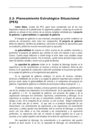 Planificación Estratégica
44
2.22.2-- Planeamiento Estratégico SituacionalPlaneamiento Estratégico Situacional
(PES)(PES)
Carlos Matus, creador del PES, quien fuera considerado uno de los mas
importantes teóricos de la planificación en organismos públicos, señala que la acción de
gobierno se articula en tres vértices de un sistema complejo constituido por el proyecto
de gobierno, la gobernabilidad y la capacidad de gobierno.
El triángulo de gobierno es una estructura conceptual que permite establecer un
sistema de correlaciones entre estos tres componentes. El proyecto de gobierno
define los objetivos, identifica los problemas, selecciona el conjunto de operaciones para
su resolución y arbitra los recursos necesarios para su ejecución.
La gobernabilidad del sistema se refiere al peso de las variables relevantes y
pertinentes al proyecto de gobierno que controla un actor con relación a uno o varios
actores. Cuanta mayor influencia o control tenga el actor sobre esas variables mayor
será la gobernabilidad del sistema. Por el contrario, cuanto menor decisión tenga el actor
sobre las distintas variables, menor será su grado de libertad.
La capacidad de gobierno reside en la facultad de liderazgo basado en la
experiencia y en los conocimientos en ciencias y técnicas de Gobierno. Dicho de otra
manera es la capacidad de conducción o dirección acumulada en la persona que lidera,
en su equipo de gobierno y en la organización que gobierna.
En la capacidad de gobierno confluyen “el acervo de técnicas, métodos,
destrezas y habilidades de un actor y su equipo de gobierno requeridas para conducir el
proceso social, dadas la gobernabilidad del sistema y el compromiso del proyecto de
gobierno. Capacidad de gobierno es sinónimo de pericia para realizar un proyecto”. (...).
“El dominio de teorías, métodos y técnicas potentes de gobierno y planificación es
una de las variables mas importantes en la determinación de la capacidad de un equipo
de gobierno. (...) En la capacidad de gobierno, sea personal, del equipo o de la
organización convergen tres elementos: experiencia, conocimientos y liderazgo. En la
experiencia se acumula el arte que el conocimiento científico es incapaz de proveer.
Aunque el arte, sin la compañía de las ciencias, es arte en bruto. Ningún componente
de esta tríada vale por sí mismo. Lo que vale es el producto inseparable de sus
interacciones. Los conocimientos sin experiencias y las experiencias sin conocimiento
valen poco, y ambos quedan muy disminuidos ante la carencia de liderazgo. Lo mismo
ocurre con esta última si no está asociada a los conocimientos y la experiencia
pertinentes. La experiencia sólo vale en relación al capital cognitivo con el cual se
acumula, y ese capital cognitivo está inmaduro sin la dosis de experiencia necesaria. (...)
Sin capacidad de liderazgo, los conocimientos y la experiencia sólo pueden
producir un buen asesor. A su vez, la capacidad de liderazgo, sin conocimientos y
 