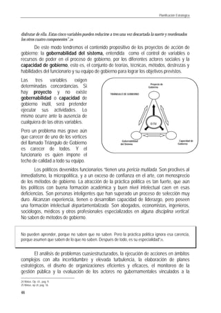 Planificación Estratégica
46
disfrutar de ella. Estas cinco variables pueden reducirse a tres una vez descartada la suerte y reordenados
los otros cuatro componentes”.24
De este modo tendremos el contenido propositivo de los proyectos de acción de
gobierno; la gobernabilidad del sistema, entendida como el control de variables o
recursos de poder en el proceso de gobierno, por los diferentes actores sociales y la
capacidad de gobierno, esto es, el conjunto de teorías, técnicas, métodos, destrezas y
habilidades del funcionario y su equipo de gobierno para lograr los objetivos previstos.
Las tres variables exigen
determinadas concordancias. Si
hay proyecto y no existe
gobernabilidad o capacidad de
gobierno inútil, será pretender
ejecutar sus actividades. Lo
mismo ocurre ante la ausencia de
cualquiera de las otras variables.
Pero un problema mas grave aún
que carecer de uno de los vértices
del llamado Triángulo de Gobierno
es carecer de todos. Y el
funcionario es quien impone el
techo de calidad a todo su equipo.
Los políticos devenidos funcionarios “tienen una pericia mutilada. Son proclives al
inmediatismo, la micropolítica, y a un exceso de confianza en el arte, con menosprecio
de los métodos de gobierno. La atracción de la práctica política es tan fuerte, que aún
los políticos con buena formación académica y buen nivel intelectual caen en esas
deficiencias. Son personas inteligentes que han superado un proceso de selección muy
duro. Alcanzan experiencia, tienen o desarrollan capacidad de liderazgo, pero poseen
una formación intelectual departamentalizada. Son abogados, economistas, ingenieros,
sociólogos, médicos y otros profesionales especializados en alguna disciplina vertical.
No saben de métodos de gobierno.
No pueden aprender, porque no saben que no saben. Pero la práctica política ignora esa carencia,
porque asumen que saben de lo que no saben. Después de todo, es su especialidad”25.
El análisis de problemas cuasiestructurados, la ejecución de acciones en ámbitos
complejos con alta incertidumbre y elevada turbulencia, la elaboración de planes
estratégicos, el diseño de organizaciones eficientes y eficaces, el monitoreo de la
gestión pública y la evaluación de los actores no gubernamentales vinculados a la
24 Matus. Op. cit., pag. 9.
25 Matus, op cit, pag. 16.
Proyecto de
Gobierno
Gobernabilidad
del Sistema
Capacidad de
Gobierno
O TU
TRIÁNGULO DE GOBIERNO
 