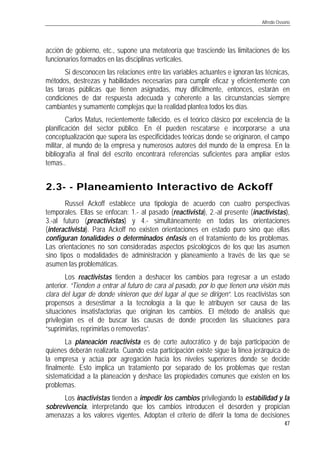 Alfredo Ossorio
47
acción de gobierno, etc., supone una metateoría que trasciende las limitaciones de los
funcionarios formados en las disciplinas verticales.
Si desconocen las relaciones entre las variables actuantes e ignoran las técnicas,
métodos, destrezas y habilidades necesarias para cumplir eficaz y eficientemente con
las tareas públicas que tienen asignadas, muy difícilmente, entonces, estarán en
condiciones de dar respuesta adecuada y coherente a las circunstancias siempre
cambiantes y sumamente complejas que la realidad plantea todos los días.
Carlos Matus, recientemente fallecido, es el teórico clásico por excelencia de la
planificación del sector público. En él pueden rescatarse e incorporarse a una
conceptualización que supera las especificidades teóricas donde se originaron, el campo
militar, al mundo de la empresa y numerosos autores del mundo de la empresa. En la
bibliografía al final del escrito encontrará referencias suficientes para ampliar estos
temas..
2.32.3-- -- Planeamiento Interactivo de AckoffPlaneamiento Interactivo de Ackoff
Russel Ackoff establece una tipología de acuerdo con cuatro perspectivas
temporales. Ellas se enfocan: 1.- al pasado (reactivista), 2.-al presente (inactivistas),
3.-al futuro (preactivistas) y 4.- simultáneamente en todas las orientaciones
(interactivista). Para Ackoff no existen orientaciones en estado puro sino que ellas
configuran tonalidades o determinados énfasis en el tratamiento de los problemas.
Las orientaciones no son consideradas aspectos psicológicos de los que las asumen
sino tipos o modalidades de administración y planeamiento a través de las que se
asumen las problemáticas.
Los reactivistas tienden a deshacer los cambios para regresar a un estado
anterior. “Tienden a entrar al futuro de cara al pasado, por lo que tienen una visión más
clara del lugar de donde vinieron que del lugar al que se dirigen”. Los reactivistas son
propensos a desestimar a la tecnología a la que le atribuyen ser causa de las
situaciones insatisfactorias que originan los cambios. El método de análisis que
privilegian es el de buscar las causas de donde proceden las situaciones para
“suprimirlas, reprimirlas o removerlas”.
La planeación reactivista es de corte autocrático y de baja participación de
quienes deberán realizarla. Cuando esta participación existe sigue la línea jerárquica de
la empresa y actúa por agregación hacia los niveles superiores donde se decide
finalmente. Esto implica un tratamiento por separado de los problemas que restan
sistematicidad a la planeación y deshace las propiedades comunes que existen en los
problemas.
Los inactivistas tienden a impedir los cambios privilegiando la estabilidad y la
sobrevivencia, interpretando que los cambios introducen el desorden y propician
amenazas a los valores vigentes. Adoptan el criterio de diferir la toma de decisiones
 