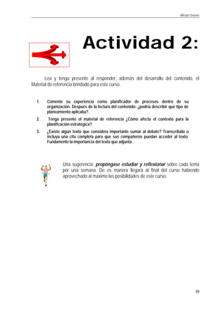 Alfredo Ossorio
59
Actividad 2:Actividad 2:
Lea y tenga presente al responder, además del desarrollo del contenido, el
Material de referencia brindado para este curso.
1. Comente su experiencia como planificador de procesos dentro de su
organización. Después de la lectura del contenido: ¿podría describir qué tipo de
planeamiento aplicaba?.
2. Tenga presente el material de referencia ¿Cómo afecta el contexto para la
planificación estratégica?
3. ¿Existe algún texto que considera importante sumar al debate? Transcríbalo o
incluya una cita completa para que sus compañeros puedan acceder al texto.
Fundamente la importancia del texto que adjunta.
Una sugerencia: propóngase estudiar y reflexionar sobre cada tema
por una semana. De es manera llegará al final del curso habiendo
aprovechado al máximo las posibilidades de este curso.
 