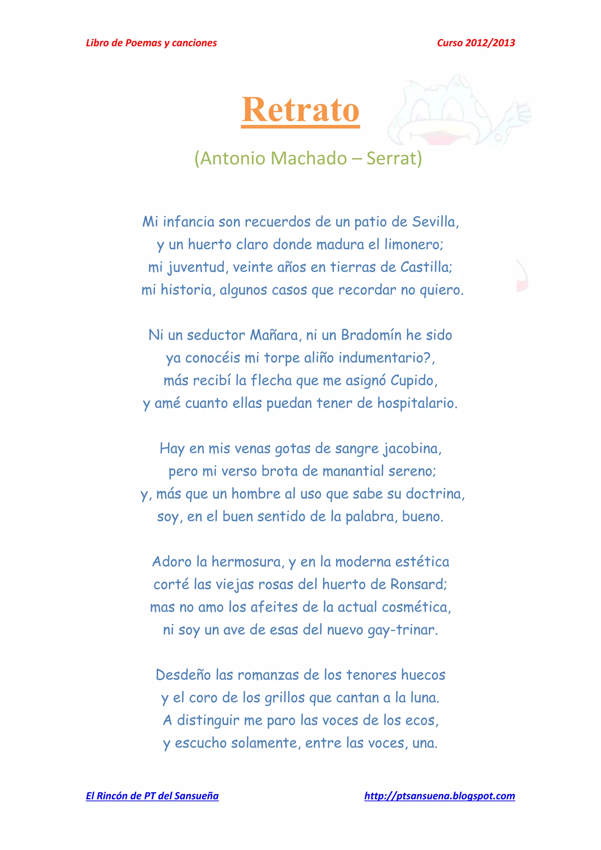 Libro de Poemas y canciones Curso 2012/2013
El Rincón de PT del Sansueña http://ptsansuena.blogspot.com
Retrato
(Antonio Machado – Serrat)
Mi infancia son recuerdos de un patio de Sevilla,
y un huerto claro donde madura el limonero;
mi juventud, veinte años en tierras de Castilla;
mi historia, algunos casos que recordar no quiero.
Ni un seductor Mañara, ni un Bradomín he sido
ya conocéis mi torpe aliño indumentario?,
más recibí la flecha que me asignó Cupido,
y amé cuanto ellas puedan tener de hospitalario.
Hay en mis venas gotas de sangre jacobina,
pero mi verso brota de manantial sereno;
y, más que un hombre al uso que sabe su doctrina,
soy, en el buen sentido de la palabra, bueno.
Adoro la hermosura, y en la moderna estética
corté las viejas rosas del huerto de Ronsard;
mas no amo los afeites de la actual cosmética,
ni soy un ave de esas del nuevo gay-trinar.
Desdeño las romanzas de los tenores huecos
y el coro de los grillos que cantan a la luna.
A distinguir me paro las voces de los ecos,
y escucho solamente, entre las voces, una.
 