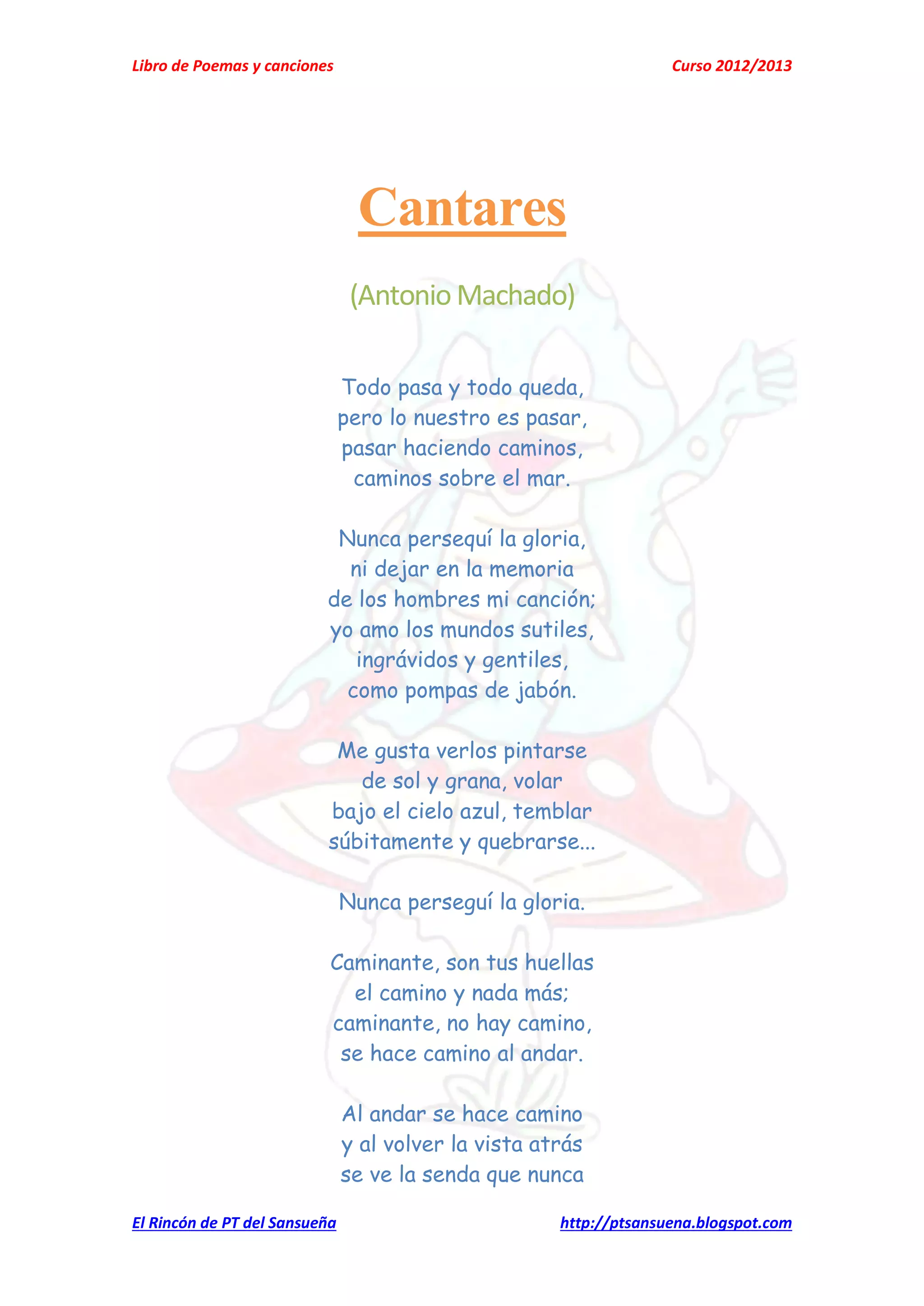 Libro de Poemas y canciones Curso 2012/2013
El Rincón de PT del Sansueña http://ptsansuena.blogspot.com
Cantares
(Antonio Machado)
Todo pasa y todo queda,
pero lo nuestro es pasar,
pasar haciendo caminos,
caminos sobre el mar.
Nunca persequí la gloria,
ni dejar en la memoria
de los hombres mi canción;
yo amo los mundos sutiles,
ingrávidos y gentiles,
como pompas de jabón.
Me gusta verlos pintarse
de sol y grana, volar
bajo el cielo azul, temblar
súbitamente y quebrarse...
Nunca perseguí la gloria.
Caminante, son tus huellas
el camino y nada más;
caminante, no hay camino,
se hace camino al andar.
Al andar se hace camino
y al volver la vista atrás
se ve la senda que nunca
 