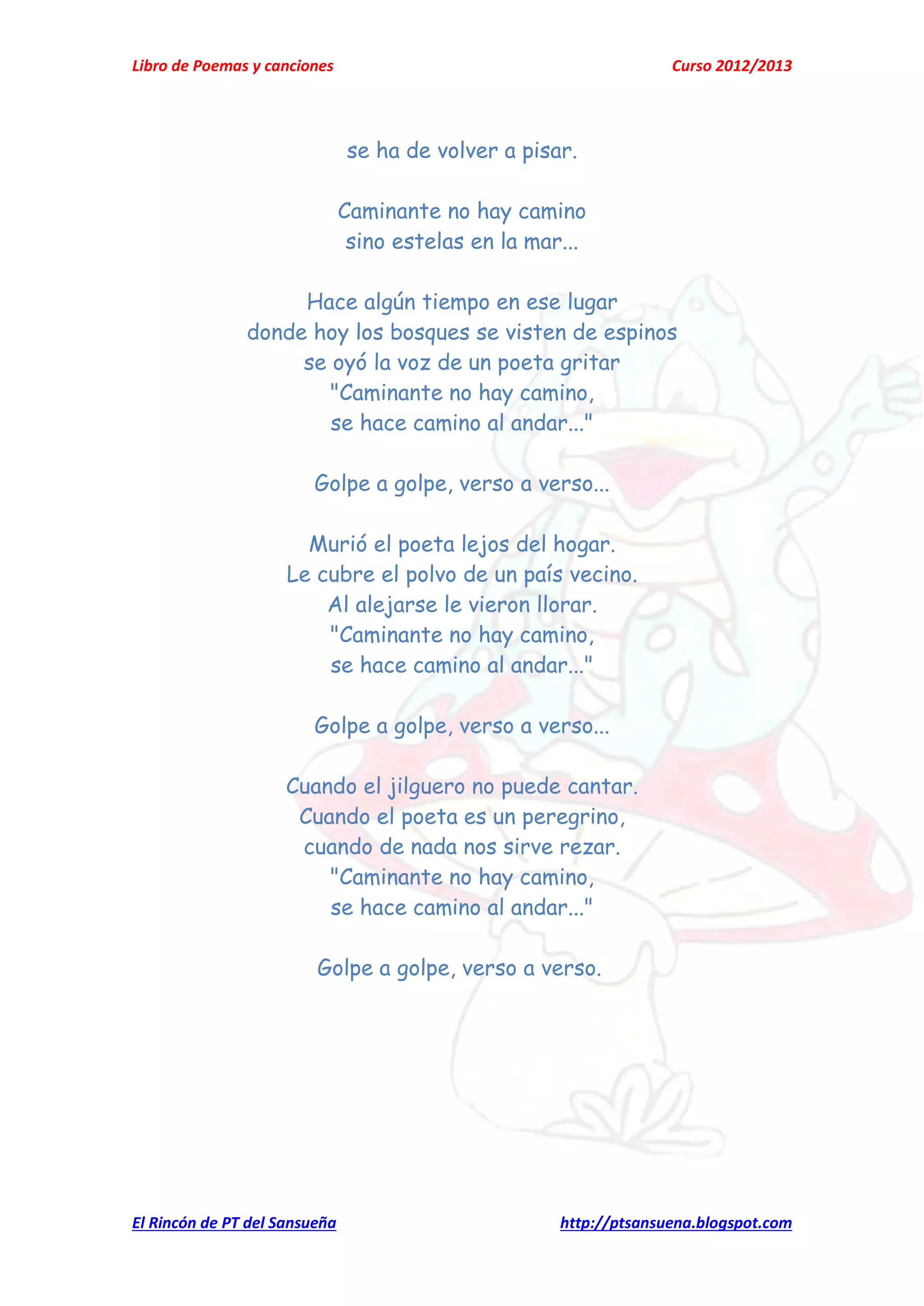 Libro de Poemas y canciones Curso 2012/2013
El Rincón de PT del Sansueña http://ptsansuena.blogspot.com
se ha de volver a pisar.
Caminante no hay camino
sino estelas en la mar...
Hace algún tiempo en ese lugar
donde hoy los bosques se visten de espinos
se oyó la voz de un poeta gritar
"Caminante no hay camino,
se hace camino al andar..."
Golpe a golpe, verso a verso...
Murió el poeta lejos del hogar.
Le cubre el polvo de un país vecino.
Al alejarse le vieron llorar.
"Caminante no hay camino,
se hace camino al andar..."
Golpe a golpe, verso a verso...
Cuando el jilguero no puede cantar.
Cuando el poeta es un peregrino,
cuando de nada nos sirve rezar.
"Caminante no hay camino,
se hace camino al andar..."
Golpe a golpe, verso a verso.
 