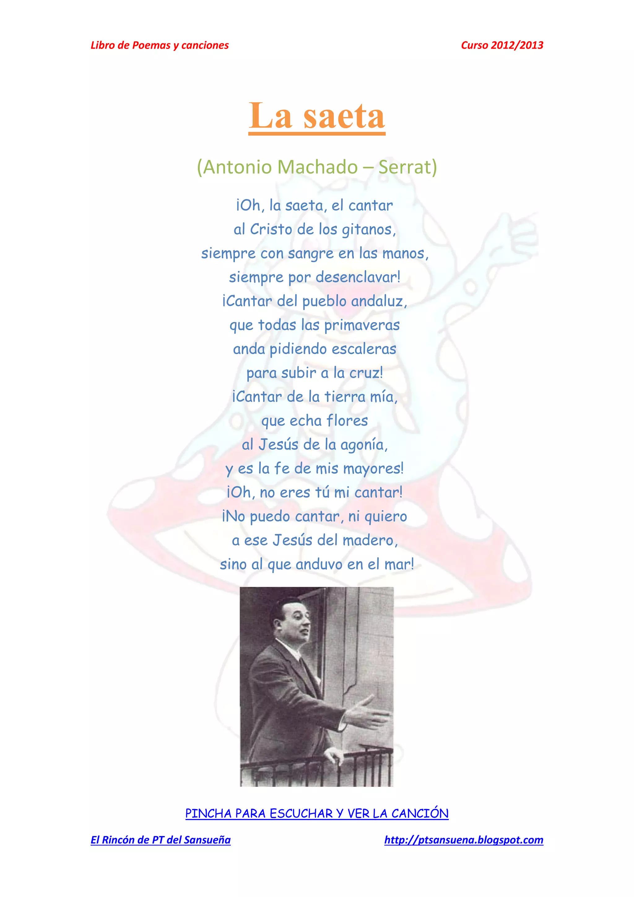 Libro de Poemas y canciones Curso 2012/2013
El Rincón de PT del Sansueña http://ptsansuena.blogspot.com
La saeta
(Antonio Machado – Serrat)
¡Oh, la saeta, el cantar
al Cristo de los gitanos,
siempre con sangre en las manos,
siempre por desenclavar!
¡Cantar del pueblo andaluz,
que todas las primaveras
anda pidiendo escaleras
para subir a la cruz!
¡Cantar de la tierra mía,
que echa flores
al Jesús de la agonía,
y es la fe de mis mayores!
¡Oh, no eres tú mi cantar!
¡No puedo cantar, ni quiero
a ese Jesús del madero,
sino al que anduvo en el mar!
PINCHA PARA ESCUCHAR Y VER LA CANCIÓN
 
