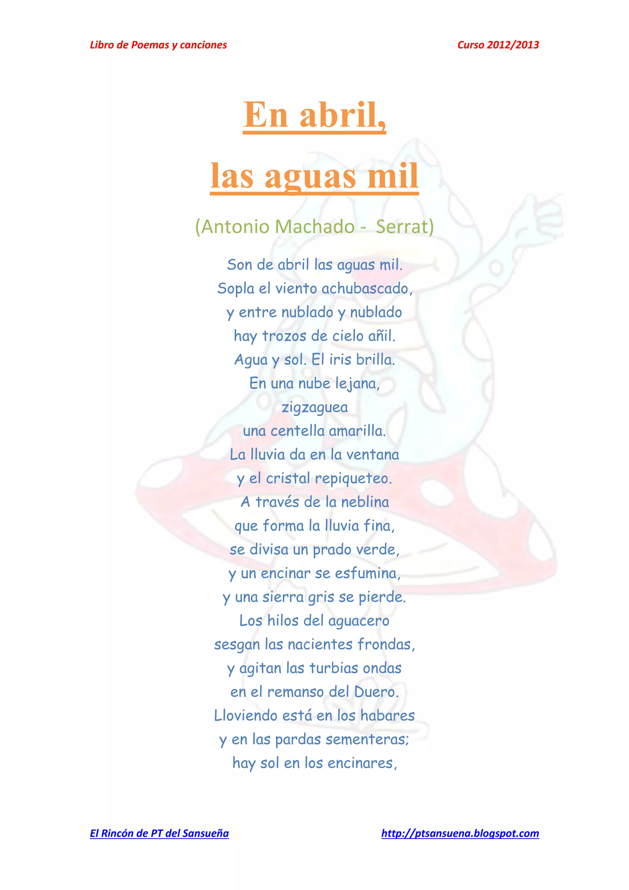 Libro de Poemas y canciones Curso 2012/2013
El Rincón de PT del Sansueña http://ptsansuena.blogspot.com
En abril,
las aguas mil
(Antonio Machado - Serrat)
Son de abril las aguas mil.
Sopla el viento achubascado,
y entre nublado y nublado
hay trozos de cielo añil.
Agua y sol. El iris brilla.
En una nube lejana,
zigzaguea
una centella amarilla.
La lluvia da en la ventana
y el cristal repiqueteo.
A través de la neblina
que forma la lluvia fina,
se divisa un prado verde,
y un encinar se esfumina,
y una sierra gris se pierde.
Los hilos del aguacero
sesgan las nacientes frondas,
y agitan las turbias ondas
en el remanso del Duero.
Lloviendo está en los habares
y en las pardas sementeras;
hay sol en los encinares,
 